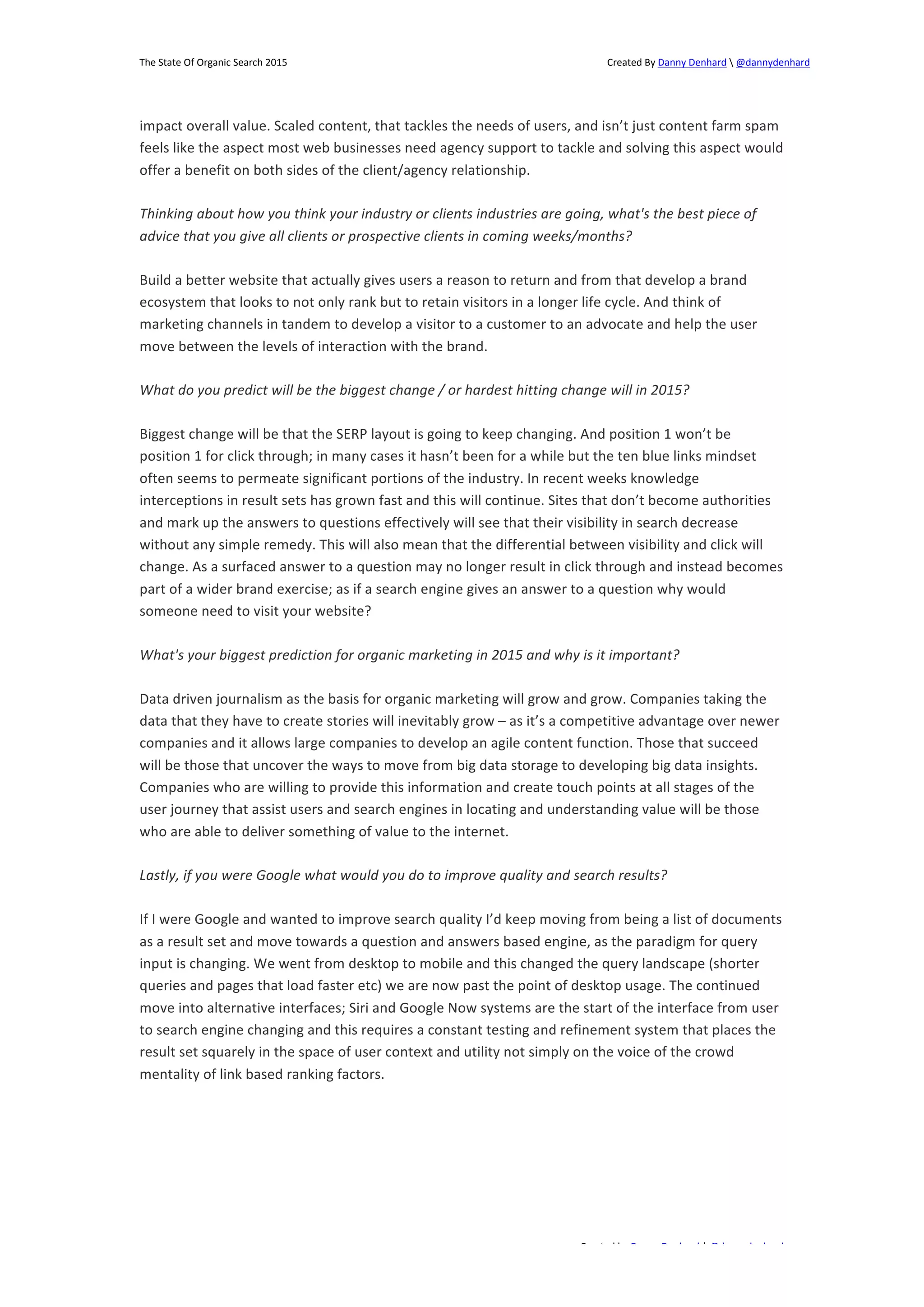 The 
State 
Of 
Organic 
Search 
2015 
Created 
By 
Danny 
Denhard 
 
@dannydenhard 
impact 
overall 
value. 
Scaled 
content, 
that 
tackles 
the 
needs 
of 
users, 
and 
isn’t 
just 
content 
farm 
spam 
feels 
like 
the 
aspect 
most 
web 
businesses 
need 
agency 
support 
to 
tackle 
and 
solving 
this 
aspect 
would 
offer 
a 
benefit 
on 
both 
sides 
of 
the 
client/agency 
relationship. 
Thinking 
about 
how 
you 
think 
your 
industry 
or 
clients 
industries 
are 
going, 
what's 
the 
best 
piece 
of 
advice 
that 
you 
give 
all 
clients 
or 
prospective 
clients 
in 
coming 
weeks/months? 
Build 
a 
better 
website 
that 
actually 
gives 
users 
a 
reason 
to 
return 
and 
from 
that 
develop 
a 
brand 
ecosystem 
that 
looks 
to 
not 
only 
rank 
but 
to 
retain 
visitors 
in 
a 
longer 
life 
cycle. 
And 
think 
of 
marketing 
channels 
in 
tandem 
to 
develop 
a 
visitor 
to 
a 
customer 
to 
an 
advocate 
and 
help 
the 
user 
move 
between 
the 
levels 
of 
interaction 
with 
the 
brand. 
What 
do 
you 
predict 
will 
be 
the 
biggest 
change 
/ 
or 
hardest 
hitting 
change 
will 
in 
2015? 
Biggest 
change 
will 
be 
that 
the 
SERP 
layout 
is 
going 
to 
keep 
changing. 
And 
position 
1 
won’t 
be 
position 
1 
for 
click 
through; 
in 
many 
cases 
it 
hasn’t 
been 
for 
a 
while 
but 
the 
ten 
blue 
links 
mindset 
often 
seems 
to 
permeate 
significant 
portions 
of 
the 
industry. 
In 
recent 
weeks 
knowledge 
interceptions 
in 
result 
sets 
has 
grown 
fast 
and 
this 
will 
continue. 
Sites 
that 
don’t 
become 
authorities 
and 
mark 
up 
the 
answers 
to 
questions 
effectively 
will 
see 
that 
their 
visibility 
in 
search 
decrease 
without 
any 
simple 
remedy. 
This 
will 
also 
mean 
that 
the 
differential 
between 
visibility 
and 
click 
will 
change. 
As 
a 
surfaced 
answer 
to 
a 
question 
may 
no 
longer 
result 
in 
click 
through 
and 
instead 
becomes 
part 
of 
a 
wider 
brand 
exercise; 
as 
if 
a 
search 
engine 
gives 
an 
answer 
to 
a 
question 
why 
would 
someone 
need 
to 
visit 
your 
website? 
What's 
your 
biggest 
prediction 
for 
organic 
marketing 
in 
2015 
and 
why 
is 
it 
important? 
Data 
driven 
journalism 
as 
the 
basis 
for 
organic 
marketing 
will 
grow 
and 
grow. 
Companies 
taking 
the 
data 
that 
they 
have 
to 
create 
stories 
will 
inevitably 
grow 
– 
as 
it’s 
a 
competitive 
advantage 
over 
newer 
companies 
and 
it 
allows 
large 
companies 
to 
develop 
an 
agile 
content 
function. 
Those 
that 
succeed 
will 
be 
those 
that 
uncover 
the 
ways 
to 
move 
from 
big 
data 
storage 
to 
developing 
big 
data 
insights. 
Companies 
who 
are 
willing 
to 
provide 
this 
information 
and 
create 
touch 
points 
at 
all 
stages 
of 
the 
user 
journey 
that 
assist 
users 
and 
search 
engines 
in 
locating 
and 
understanding 
value 
will 
be 
those 
who 
are 
able 
to 
deliver 
something 
of 
value 
to 
the 
internet. 
Lastly, 
if 
you 
were 
Google 
what 
would 
you 
do 
to 
improve 
quality 
and 
search 
results? 
If 
I 
were 
Google 
and 
wanted 
to 
improve 
search 
quality 
I’d 
keep 
moving 
from 
being 
a 
list 
of 
documents 
as 
a 
result 
set 
and 
move 
towards 
a 
question 
and 
answers 
based 
engine, 
as 
the 
paradigm 
for 
query 
input 
is 
changing. 
We 
went 
from 
desktop 
to 
mobile 
and 
this 
changed 
the 
query 
landscape 
(shorter 
queries 
and 
pages 
that 
load 
faster 
etc) 
we 
are 
now 
past 
the 
point 
of 
desktop 
usage. 
The 
continued 
move 
into 
alternative 
interfaces; 
Siri 
and 
Google 
Now 
systems 
are 
the 
start 
of 
the 
interface 
from 
user 
to 
search 
engine 
changing 
and 
this 
requires 
a 
constant 
testing 
and 
refinement 
system 
that 
places 
the 
result 
set 
squarely 
in 
the 
space 
of 
user 
context 
and 
utility 
not 
simply 
on 
the 
voice 
of 
the 
crowd 
mentality 
of 
link 
based 
ranking 
factors. 
Created 
by 
Danny 
Denhard 
| 
@dannydenhard 
17 
 
