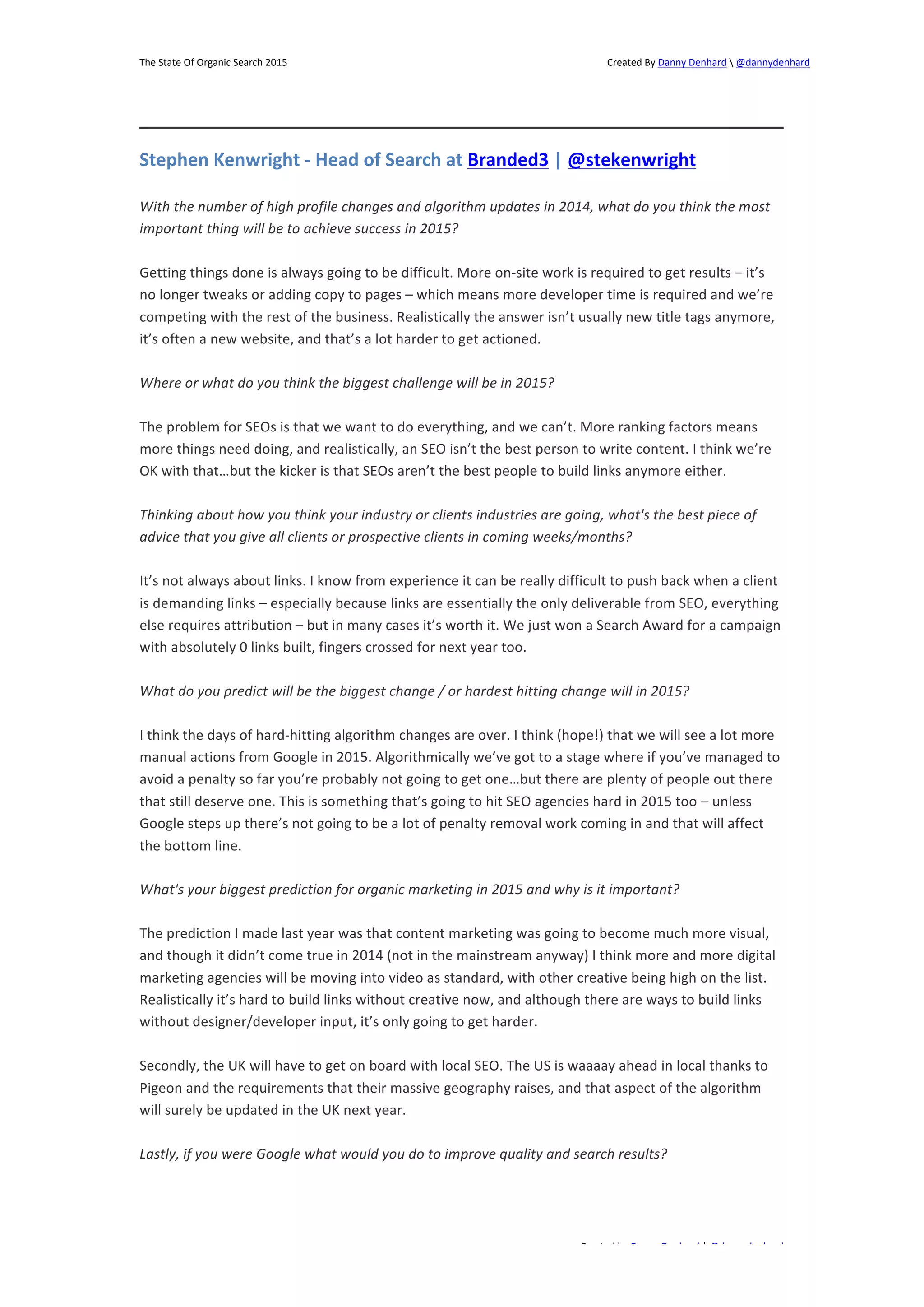 The 
State 
Of 
Organic 
Search 
2015 
Created 
By 
Danny 
Denhard 
 
@dannydenhard 
Stephen 
Kenwright 
-­‐ 
Head 
of 
Search 
at 
Branded3 
| 
@stekenwright 
With 
the 
number 
of 
high 
profile 
changes 
and 
algorithm 
updates 
in 
2014, 
what 
do 
you 
think 
the 
most 
important 
thing 
will 
be 
to 
achieve 
success 
in 
2015? 
Getting 
things 
done 
is 
always 
going 
to 
be 
difficult. 
More 
on-­‐site 
work 
is 
required 
to 
get 
results 
– 
it’s 
no 
longer 
tweaks 
or 
adding 
copy 
to 
pages 
– 
which 
means 
more 
developer 
time 
is 
required 
and 
we’re 
competing 
with 
the 
rest 
of 
the 
business. 
Realistically 
the 
answer 
isn’t 
usually 
new 
title 
tags 
anymore, 
it’s 
often 
a 
new 
website, 
and 
that’s 
a 
lot 
harder 
to 
get 
actioned. 
The 
problem 
for 
SEOs 
is 
that 
we 
want 
to 
do 
everything, 
and 
we 
can’t. 
More 
ranking 
factors 
means 
more 
things 
need 
doing, 
and 
realistically, 
an 
SEO 
isn’t 
the 
best 
person 
to 
write 
content. 
I 
think 
we’re 
OK 
with 
that…but 
the 
kicker 
is 
that 
SEOs 
aren’t 
the 
best 
people 
to 
build 
links 
anymore 
either. 
Thinking 
about 
how 
you 
think 
your 
industry 
or 
clients 
industries 
are 
going, 
what's 
the 
best 
piece 
of 
advice 
that 
you 
give 
all 
clients 
or 
prospective 
clients 
in 
coming 
weeks/months? 
It’s 
not 
always 
about 
links. 
I 
know 
from 
experience 
it 
can 
be 
really 
difficult 
to 
push 
back 
when 
a 
client 
is 
demanding 
links 
– 
especially 
because 
links 
are 
essentially 
the 
only 
deliverable 
from 
SEO, 
everything 
else 
requires 
attribution 
– 
but 
in 
many 
cases 
it’s 
worth 
it. 
We 
just 
won 
a 
Search 
Award 
for 
a 
campaign 
with 
absolutely 
0 
links 
built, 
fingers 
crossed 
for 
next 
year 
too. 
What 
do 
you 
predict 
will 
be 
the 
biggest 
change 
/ 
or 
hardest 
hitting 
change 
will 
in 
2015? 
I 
think 
the 
days 
of 
hard-­‐hitting 
algorithm 
changes 
are 
over. 
I 
think 
(hope!) 
that 
we 
will 
see 
a 
lot 
more 
manual 
actions 
from 
Google 
in 
2015. 
Algorithmically 
we’ve 
got 
to 
a 
stage 
where 
if 
you’ve 
managed 
to 
avoid 
a 
penalty 
so 
far 
you’re 
probably 
not 
going 
to 
get 
one…but 
there 
are 
plenty 
of 
people 
out 
there 
that 
still 
deserve 
one. 
This 
is 
something 
that’s 
going 
to 
hit 
SEO 
agencies 
hard 
in 
2015 
too 
– 
unless 
Google 
steps 
up 
there’s 
not 
going 
to 
be 
a 
lot 
of 
penalty 
removal 
work 
coming 
in 
and 
that 
will 
affect 
the 
bottom 
line. 
What's 
your 
biggest 
prediction 
for 
organic 
marketing 
in 
2015 
and 
why 
is 
it 
important? 
The 
prediction 
I 
made 
last 
year 
was 
that 
content 
marketing 
was 
going 
to 
become 
much 
more 
visual, 
and 
though 
it 
didn’t 
come 
true 
in 
2014 
(not 
in 
the 
mainstream 
anyway) 
I 
think 
more 
and 
more 
digital 
marketing 
agencies 
will 
be 
moving 
into 
video 
as 
standard, 
with 
other 
creative 
being 
high 
on 
the 
list. 
Realistically 
it’s 
hard 
to 
build 
links 
without 
creative 
now, 
and 
although 
there 
are 
ways 
to 
build 
links 
without 
designer/developer 
input, 
it’s 
only 
going 
to 
get 
harder. 
Secondly, 
the 
UK 
will 
have 
to 
get 
on 
board 
with 
local 
SEO. 
The 
US 
is 
waaaay 
ahead 
in 
local 
thanks 
to 
Pigeon 
and 
the 
requirements 
that 
their 
massive 
geography 
raises, 
and 
that 
aspect 
of 
the 
algorithm 
will 
surely 
be 
updated 
in 
the 
UK 
next 
year. 
Lastly, 
if 
you 
were 
Google 
what 
would 
you 
do 
to 
improve 
quality 
and 
search 
results? 
Created 
by 
Danny 
Denhard 
| 
@dannydenhard 
Where 
or 
what 
do 
you 
think 
the 
biggest 
challenge 
will 
be 
in 
2015? 
18 
 
