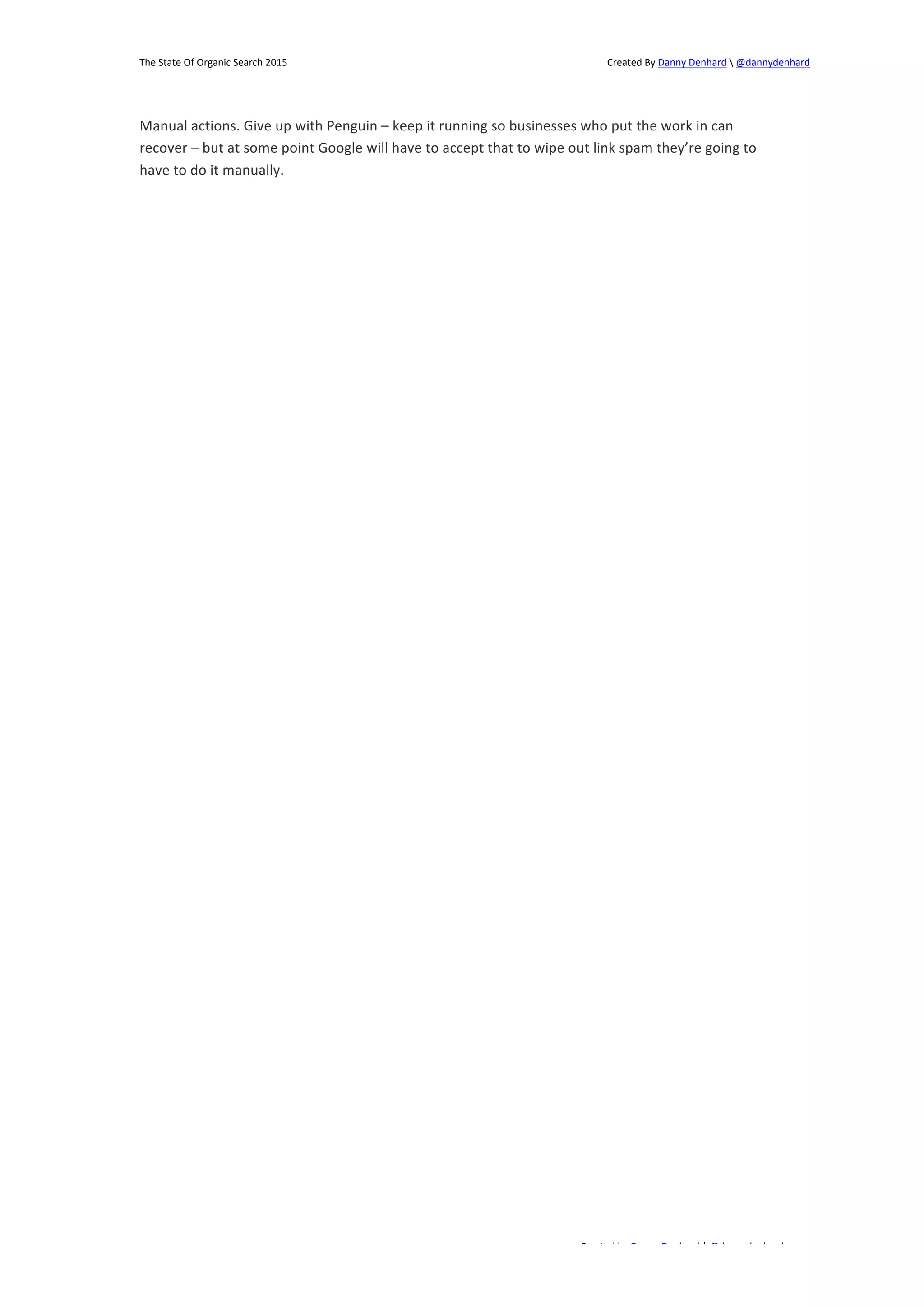 The 
State 
Of 
Organic 
Search 
2015 
Created 
By 
Danny 
Denhard 
 
@dannydenhard 
Manual 
actions. 
Give 
up 
with 
Penguin 
– 
keep 
it 
running 
so 
businesses 
who 
put 
the 
work 
in 
can 
recover 
– 
but 
at 
some 
point 
Google 
will 
have 
to 
accept 
that 
to 
wipe 
out 
link 
spam 
they’re 
going 
to 
have 
to 
do 
it 
manually. 
Created 
by 
Danny 
Denhard 
| 
@dannydenhard 
19 
 