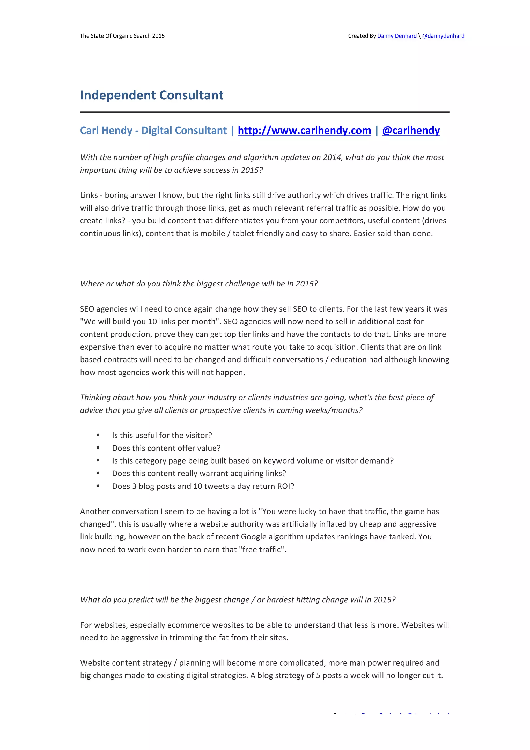 The 
State 
Of 
Organic 
Search 
2015 
Created 
By 
Danny 
Denhard 
 
@dannydenhard 
Carl 
Hendy 
-­‐ 
Digital 
Consultant 
| 
http://www.carlhendy.com 
| 
@carlhendy 
With 
the 
number 
of 
high 
profile 
changes 
and 
algorithm 
updates 
on 
2014, 
what 
do 
you 
think 
the 
most 
important 
thing 
will 
be 
to 
achieve 
success 
in 
2015? 
Links 
-­‐ 
boring 
answer 
I 
know, 
but 
the 
right 
links 
still 
drive 
authority 
which 
drives 
traffic. 
The 
right 
links 
will 
also 
drive 
traffic 
through 
those 
links, 
get 
as 
much 
relevant 
referral 
traffic 
as 
possible. 
How 
do 
you 
create 
links? 
-­‐ 
you 
build 
content 
that 
differentiates 
you 
from 
your 
competitors, 
useful 
content 
(drives 
continuous 
links), 
content 
that 
is 
mobile 
/ 
tablet 
friendly 
and 
easy 
to 
share. 
Easier 
said 
than 
done. 
SEO 
agencies 
will 
need 
to 
once 
again 
change 
how 
they 
sell 
SEO 
to 
clients. 
For 
the 
last 
few 
years 
it 
was 
"We 
will 
build 
you 
10 
links 
per 
month". 
SEO 
agencies 
will 
now 
need 
to 
sell 
in 
additional 
cost 
for 
content 
production, 
prove 
they 
can 
get 
top 
tier 
links 
and 
have 
the 
contacts 
to 
do 
that. 
Links 
are 
more 
expensive 
than 
ever 
to 
acquire 
no 
matter 
what 
route 
you 
take 
to 
acquisition. 
Clients 
that 
are 
on 
link 
based 
contracts 
will 
need 
to 
be 
changed 
and 
difficult 
conversations 
/ 
education 
had 
although 
knowing 
how 
most 
agencies 
work 
this 
will 
not 
happen. 
Thinking 
about 
how 
you 
think 
your 
industry 
or 
clients 
industries 
are 
going, 
what's 
the 
best 
piece 
of 
advice 
that 
you 
give 
all 
clients 
or 
prospective 
clients 
in 
coming 
weeks/months? 
Created 
by 
Danny 
Denhard 
| 
@dannydenhard 
Independent 
Consultant 
Where 
or 
what 
do 
you 
think 
the 
biggest 
challenge 
will 
be 
in 
2015? 
20 
• Is 
this 
useful 
for 
the 
visitor? 
• Does 
this 
content 
offer 
value? 
• Is 
this 
category 
page 
being 
built 
based 
on 
keyword 
volume 
or 
visitor 
demand? 
• Does 
this 
content 
really 
warrant 
acquiring 
links? 
• Does 
3 
blog 
posts 
and 
10 
tweets 
a 
day 
return 
ROI? 
Another 
conversation 
I 
seem 
to 
be 
having 
a 
lot 
is 
"You 
were 
lucky 
to 
have 
that 
traffic, 
the 
game 
has 
changed", 
this 
is 
usually 
where 
a 
website 
authority 
was 
artificially 
inflated 
by 
cheap 
and 
aggressive 
link 
building, 
however 
on 
the 
back 
of 
recent 
Google 
algorithm 
updates 
rankings 
have 
tanked. 
You 
now 
need 
to 
work 
even 
harder 
to 
earn 
that 
"free 
traffic". 
What 
do 
you 
predict 
will 
be 
the 
biggest 
change 
/ 
or 
hardest 
hitting 
change 
will 
in 
2015? 
For 
websites, 
especially 
ecommerce 
websites 
to 
be 
able 
to 
understand 
that 
less 
is 
more. 
Websites 
will 
need 
to 
be 
aggressive 
in 
trimming 
the 
fat 
from 
their 
sites. 
Website 
content 
strategy 
/ 
planning 
will 
become 
more 
complicated, 
more 
man 
power 
required 
and 
big 
changes 
made 
to 
existing 
digital 
strategies. 
A 
blog 
strategy 
of 
5 
posts 
a 
week 
will 
no 
longer 
cut 
it. 
 