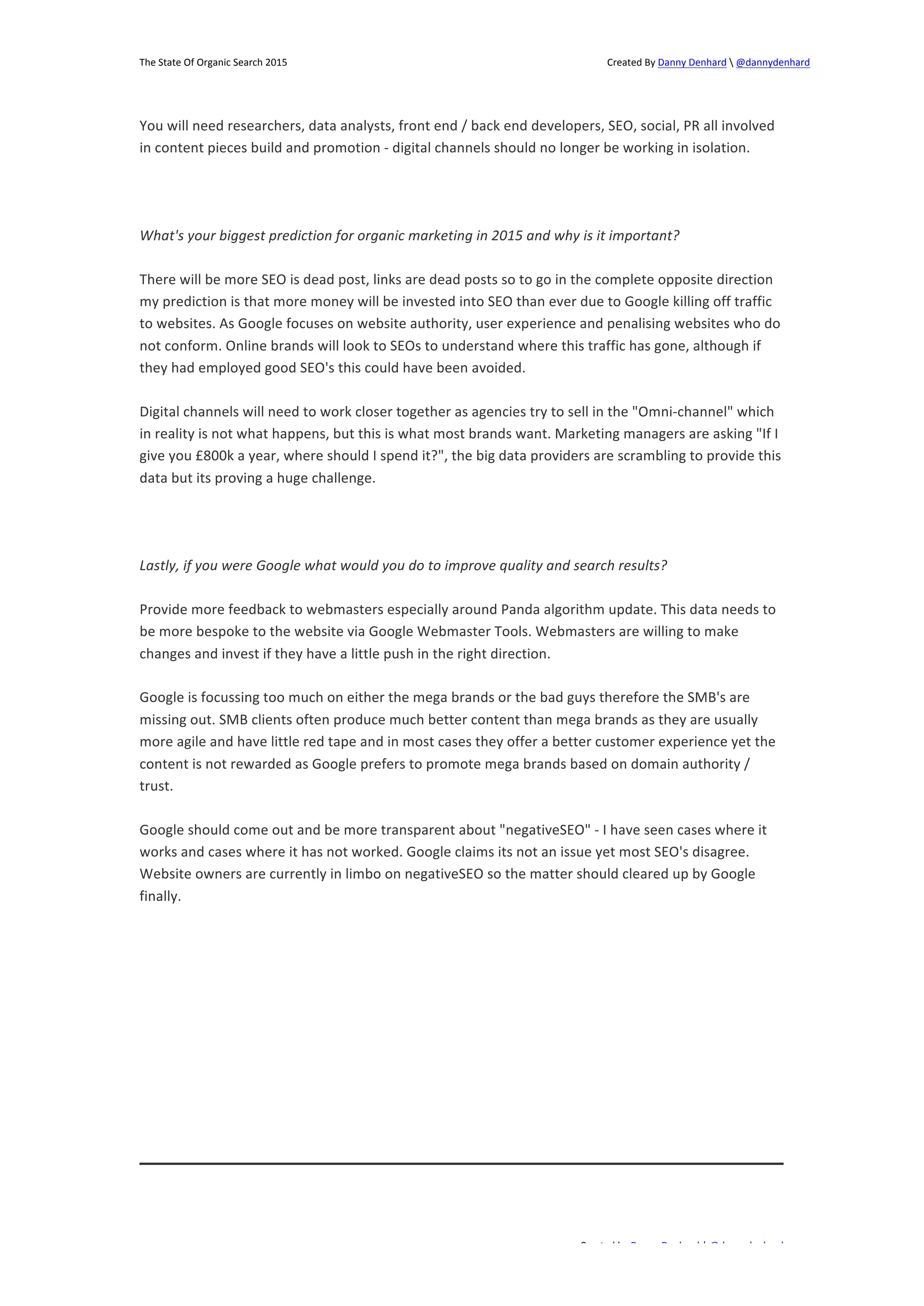The 
State 
Of 
Organic 
Search 
2015 
Created 
By 
Danny 
Denhard 
 
@dannydenhard 
You 
will 
need 
researchers, 
data 
analysts, 
front 
end 
/ 
back 
end 
developers, 
SEO, 
social, 
PR 
all 
involved 
in 
content 
pieces 
build 
and 
promotion 
-­‐ 
digital 
channels 
should 
no 
longer 
be 
working 
in 
isolation. 
What's 
your 
biggest 
prediction 
for 
organic 
marketing 
in 
2015 
and 
why 
is 
it 
important? 
There 
will 
be 
more 
SEO 
is 
dead 
post, 
links 
are 
dead 
posts 
so 
to 
go 
in 
the 
complete 
opposite 
direction 
my 
prediction 
is 
that 
more 
money 
will 
be 
invested 
into 
SEO 
than 
ever 
due 
to 
Google 
killing 
off 
traffic 
to 
websites. 
As 
Google 
focuses 
on 
website 
authority, 
user 
experience 
and 
penalising 
websites 
who 
do 
not 
conform. 
Online 
brands 
will 
look 
to 
SEOs 
to 
understand 
where 
this 
traffic 
has 
gone, 
although 
if 
they 
had 
employed 
good 
SEO's 
this 
could 
have 
been 
avoided. 
Digital 
channels 
will 
need 
to 
work 
closer 
together 
as 
agencies 
try 
to 
sell 
in 
the 
"Omni-­‐channel" 
which 
in 
reality 
is 
not 
what 
happens, 
but 
this 
is 
what 
most 
brands 
want. 
Marketing 
managers 
are 
asking 
"If 
I 
give 
you 
£800k 
a 
year, 
where 
should 
I 
spend 
it?", 
the 
big 
data 
providers 
are 
scrambling 
to 
provide 
this 
data 
but 
its 
proving 
a 
huge 
challenge. 
Lastly, 
if 
you 
were 
Google 
what 
would 
you 
do 
to 
improve 
quality 
and 
search 
results? 
Provide 
more 
feedback 
to 
webmasters 
especially 
around 
Panda 
algorithm 
update. 
This 
data 
needs 
to 
be 
more 
bespoke 
to 
the 
website 
via 
Google 
Webmaster 
Tools. 
Webmasters 
are 
willing 
to 
make 
changes 
and 
invest 
if 
they 
have 
a 
little 
push 
in 
the 
right 
direction. 
Google 
is 
focussing 
too 
much 
on 
either 
the 
mega 
brands 
or 
the 
bad 
guys 
therefore 
the 
SMB's 
are 
missing 
out. 
SMB 
clients 
often 
produce 
much 
better 
content 
than 
mega 
brands 
as 
they 
are 
usually 
more 
agile 
and 
have 
little 
red 
tape 
and 
in 
most 
cases 
they 
offer 
a 
better 
customer 
experience 
yet 
the 
content 
is 
not 
rewarded 
as 
Google 
prefers 
to 
promote 
mega 
brands 
based 
on 
domain 
authority 
/ 
trust. 
Google 
should 
come 
out 
and 
be 
more 
transparent 
about 
"negativeSEO" 
-­‐ 
I 
have 
seen 
cases 
where 
it 
works 
and 
cases 
where 
it 
has 
not 
worked. 
Google 
claims 
its 
not 
an 
issue 
yet 
most 
SEO's 
disagree. 
Website 
owners 
are 
currently 
in 
limbo 
on 
negativeSEO 
so 
the 
matter 
should 
cleared 
up 
by 
Google 
finally. 
Created 
by 
Danny 
Denhard 
| 
@dannydenhard 
21 
 