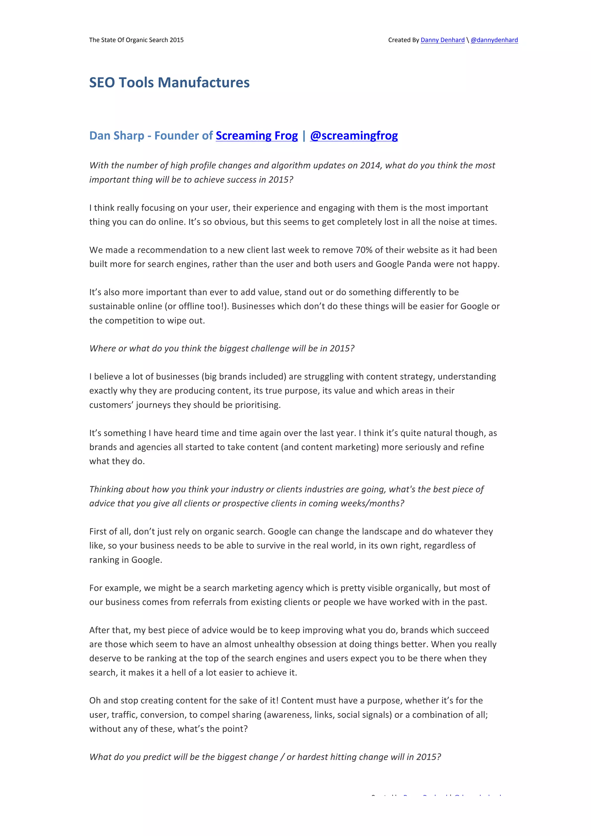 The 
State 
Of 
Organic 
Search 
2015 
Created 
By 
Danny 
Denhard 
 
@dannydenhard 
Dan 
Sharp 
-­‐ 
Founder 
of 
Screaming 
Frog 
| 
@screamingfrog 
With 
the 
number 
of 
high 
profile 
changes 
and 
algorithm 
updates 
on 
2014, 
what 
do 
you 
think 
the 
most 
important 
thing 
will 
be 
to 
achieve 
success 
in 
2015? 
I 
think 
really 
focusing 
on 
your 
user, 
their 
experience 
and 
engaging 
with 
them 
is 
the 
most 
important 
thing 
you 
can 
do 
online. 
It’s 
so 
obvious, 
but 
this 
seems 
to 
get 
completely 
lost 
in 
all 
the 
noise 
at 
times. 
We 
made 
a 
recommendation 
to 
a 
new 
client 
last 
week 
to 
remove 
70% 
of 
their 
website 
as 
it 
had 
been 
built 
more 
for 
search 
engines, 
rather 
than 
the 
user 
and 
both 
users 
and 
Google 
Panda 
were 
not 
happy. 
It’s 
also 
more 
important 
than 
ever 
to 
add 
value, 
stand 
out 
or 
do 
something 
differently 
to 
be 
sustainable 
online 
(or 
offline 
too!). 
Businesses 
which 
don’t 
do 
these 
things 
will 
be 
easier 
for 
Google 
or 
the 
competition 
to 
wipe 
out. 
I 
believe 
a 
lot 
of 
businesses 
(big 
brands 
included) 
are 
struggling 
with 
content 
strategy, 
understanding 
exactly 
why 
they 
are 
producing 
content, 
its 
true 
purpose, 
its 
value 
and 
which 
areas 
in 
their 
customers’ 
journeys 
they 
should 
be 
prioritising. 
It’s 
something 
I 
have 
heard 
time 
and 
time 
again 
over 
the 
last 
year. 
I 
think 
it’s 
quite 
natural 
though, 
as 
brands 
and 
agencies 
all 
started 
to 
take 
content 
(and 
content 
marketing) 
more 
seriously 
and 
refine 
what 
they 
do. 
Thinking 
about 
how 
you 
think 
your 
industry 
or 
clients 
industries 
are 
going, 
what's 
the 
best 
piece 
of 
advice 
that 
you 
give 
all 
clients 
or 
prospective 
clients 
in 
coming 
weeks/months? 
First 
of 
all, 
don’t 
just 
rely 
on 
organic 
search. 
Google 
can 
change 
the 
landscape 
and 
do 
whatever 
they 
like, 
so 
your 
business 
needs 
to 
be 
able 
to 
survive 
in 
the 
real 
world, 
in 
its 
own 
right, 
regardless 
of 
ranking 
in 
Google. 
For 
example, 
we 
might 
be 
a 
search 
marketing 
agency 
which 
is 
pretty 
visible 
organically, 
but 
most 
of 
our 
business 
comes 
from 
referrals 
from 
existing 
clients 
or 
people 
we 
have 
worked 
with 
in 
the 
past. 
After 
that, 
my 
best 
piece 
of 
advice 
would 
be 
to 
keep 
improving 
what 
you 
do, 
brands 
which 
succeed 
are 
those 
which 
seem 
to 
have 
an 
almost 
unhealthy 
obsession 
at 
doing 
things 
better. 
When 
you 
really 
deserve 
to 
be 
ranking 
at 
the 
top 
of 
the 
search 
engines 
and 
users 
expect 
you 
to 
be 
there 
when 
they 
search, 
it 
makes 
it 
a 
hell 
of 
a 
lot 
easier 
to 
achieve 
it. 
Oh 
and 
stop 
creating 
content 
for 
the 
sake 
of 
it! 
Content 
must 
have 
a 
purpose, 
whether 
it’s 
for 
the 
user, 
traffic, 
conversion, 
to 
compel 
sharing 
(awareness, 
links, 
social 
signals) 
or 
a 
combination 
of 
all; 
without 
any 
of 
these, 
what’s 
the 
point? 
What 
do 
you 
predict 
will 
be 
the 
biggest 
change 
/ 
or 
hardest 
hitting 
change 
will 
in 
2015? 
Created 
by 
Danny 
Denhard 
| 
@dannydenhard 
SEO 
Tools 
Manufactures 
Where 
or 
what 
do 
you 
think 
the 
biggest 
challenge 
will 
be 
in 
2015? 
22 
 