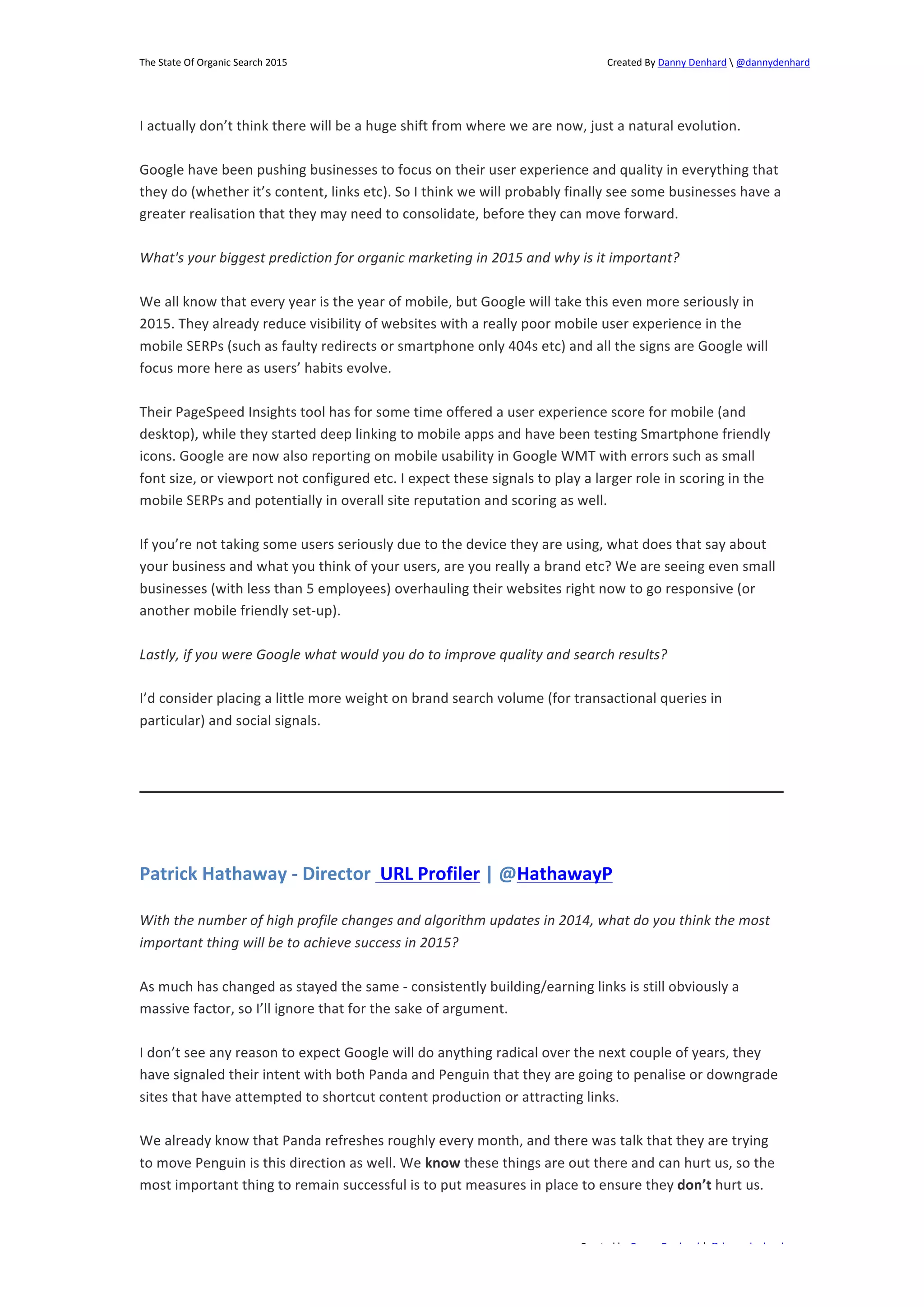 The 
State 
Of 
Organic 
Search 
2015 
Created 
By 
Danny 
Denhard 
 
@dannydenhard 
I 
actually 
don’t 
think 
there 
will 
be 
a 
huge 
shift 
from 
where 
we 
are 
now, 
just 
a 
natural 
evolution. 
Google 
have 
been 
pushing 
businesses 
to 
focus 
on 
their 
user 
experience 
and 
quality 
in 
everything 
that 
they 
do 
(whether 
it’s 
content, 
links 
etc). 
So 
I 
think 
we 
will 
probably 
finally 
see 
some 
businesses 
have 
a 
greater 
realisation 
that 
they 
may 
need 
to 
consolidate, 
before 
they 
can 
move 
forward. 
What's 
your 
biggest 
prediction 
for 
organic 
marketing 
in 
2015 
and 
why 
is 
it 
important? 
We 
all 
know 
that 
every 
year 
is 
the 
year 
of 
mobile, 
but 
Google 
will 
take 
this 
even 
more 
seriously 
in 
2015. 
They 
already 
reduce 
visibility 
of 
websites 
with 
a 
really 
poor 
mobile 
user 
experience 
in 
the 
mobile 
SERPs 
(such 
as 
faulty 
redirects 
or 
smartphone 
only 
404s 
etc) 
and 
all 
the 
signs 
are 
Google 
will 
focus 
more 
here 
as 
users’ 
habits 
evolve. 
Their 
PageSpeed 
Insights 
tool 
has 
for 
some 
time 
offered 
a 
user 
experience 
score 
for 
mobile 
(and 
desktop), 
while 
they 
started 
deep 
linking 
to 
mobile 
apps 
and 
have 
been 
testing 
Smartphone 
friendly 
icons. 
Google 
are 
now 
also 
reporting 
on 
mobile 
usability 
in 
Google 
WMT 
with 
errors 
such 
as 
small 
font 
size, 
or 
viewport 
not 
configured 
etc. 
I 
expect 
these 
signals 
to 
play 
a 
larger 
role 
in 
scoring 
in 
the 
mobile 
SERPs 
and 
potentially 
in 
overall 
site 
reputation 
and 
scoring 
as 
well. 
If 
you’re 
not 
taking 
some 
users 
seriously 
due 
to 
the 
device 
they 
are 
using, 
what 
does 
that 
say 
about 
your 
business 
and 
what 
you 
think 
of 
your 
users, 
are 
you 
really 
a 
brand 
etc? 
We 
are 
seeing 
even 
small 
businesses 
(with 
less 
than 
5 
employees) 
overhauling 
their 
websites 
right 
now 
to 
go 
responsive 
(or 
another 
mobile 
friendly 
set-­‐up). 
Lastly, 
if 
you 
were 
Google 
what 
would 
you 
do 
to 
improve 
quality 
and 
search 
results? 
I’d 
consider 
placing 
a 
little 
more 
weight 
on 
brand 
search 
volume 
(for 
transactional 
queries 
in 
particular) 
and 
social 
signals. 
Patrick 
Hathaway 
-­‐ 
Director 
URL 
Profiler 
| 
@HathawayP 
With 
the 
number 
of 
high 
profile 
changes 
and 
algorithm 
updates 
in 
2014, 
what 
do 
you 
think 
the 
most 
important 
thing 
will 
be 
to 
achieve 
success 
in 
2015? 
As 
much 
has 
changed 
as 
stayed 
the 
same 
-­‐ 
consistently 
building/earning 
links 
is 
still 
obviously 
a 
massive 
factor, 
so 
I’ll 
ignore 
that 
for 
the 
sake 
of 
argument. 
I 
don’t 
see 
any 
reason 
to 
expect 
Google 
will 
do 
anything 
radical 
over 
the 
next 
couple 
of 
years, 
they 
have 
signaled 
their 
intent 
with 
both 
Panda 
and 
Penguin 
that 
they 
are 
going 
to 
penalise 
or 
downgrade 
sites 
that 
have 
attempted 
to 
shortcut 
content 
production 
or 
attracting 
links. 
We 
already 
know 
that 
Panda 
refreshes 
roughly 
every 
month, 
and 
there 
was 
talk 
that 
they 
are 
trying 
to 
move 
Penguin 
is 
this 
direction 
as 
well. 
We 
Created 
by 
Danny 
Denhard 
| 
@dannydenhard 
23 
know 
these 
things 
are 
out 
there 
and 
can 
hurt 
us, 
so 
the 
most 
important 
thing 
to 
remain 
successful 
is 
to 
put 
measures 
in 
place 
to 
ensure 
they 
don’t 
hurt 
us. 
 