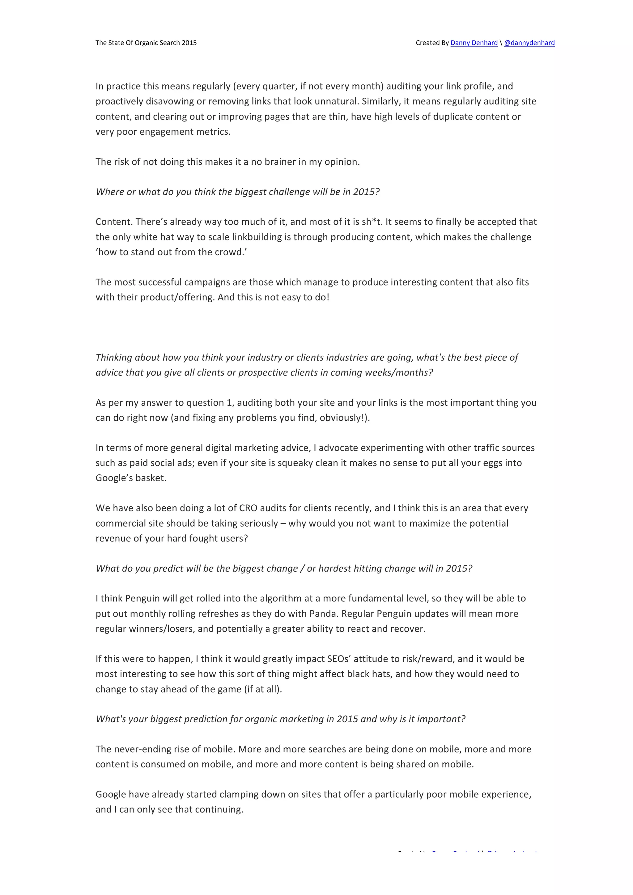 The 
State 
Of 
Organic 
Search 
2015 
Created 
By 
Danny 
Denhard 
 
@dannydenhard 
In 
practice 
this 
means 
regularly 
(every 
quarter, 
if 
not 
every 
month) 
auditing 
your 
link 
profile, 
and 
proactively 
disavowing 
or 
removing 
links 
that 
look 
unnatural. 
Similarly, 
it 
means 
regularly 
auditing 
site 
content, 
and 
clearing 
out 
or 
improving 
pages 
that 
are 
thin, 
have 
high 
levels 
of 
duplicate 
content 
or 
very 
poor 
engagement 
metrics. 
Content. 
There’s 
already 
way 
too 
much 
of 
it, 
and 
most 
of 
it 
is 
sh*t. 
It 
seems 
to 
finally 
be 
accepted 
that 
the 
only 
white 
hat 
way 
to 
scale 
linkbuilding 
is 
through 
producing 
content, 
which 
makes 
the 
challenge 
‘how 
to 
stand 
out 
from 
the 
crowd.’ 
The 
most 
successful 
campaigns 
are 
those 
which 
manage 
to 
produce 
interesting 
content 
that 
also 
fits 
with 
their 
product/offering. 
And 
this 
is 
not 
easy 
to 
do! 
Thinking 
about 
how 
you 
think 
your 
industry 
or 
clients 
industries 
are 
going, 
what's 
the 
best 
piece 
of 
advice 
that 
you 
give 
all 
clients 
or 
prospective 
clients 
in 
coming 
weeks/months? 
As 
per 
my 
answer 
to 
question 
1, 
auditing 
both 
your 
site 
and 
your 
links 
is 
the 
most 
important 
thing 
you 
can 
do 
right 
now 
(and 
fixing 
any 
problems 
you 
find, 
obviously!). 
In 
terms 
of 
more 
general 
digital 
marketing 
advice, 
I 
advocate 
experimenting 
with 
other 
traffic 
sources 
such 
as 
paid 
social 
ads; 
even 
if 
your 
site 
is 
squeaky 
clean 
it 
makes 
no 
sense 
to 
put 
all 
your 
eggs 
into 
Google’s 
basket. 
We 
have 
also 
been 
doing 
a 
lot 
of 
CRO 
audits 
for 
clients 
recently, 
and 
I 
think 
this 
is 
an 
area 
that 
every 
commercial 
site 
should 
be 
taking 
seriously 
– 
why 
would 
you 
not 
want 
to 
maximize 
the 
potential 
revenue 
of 
your 
hard 
fought 
users? 
What 
do 
you 
predict 
will 
be 
the 
biggest 
change 
/ 
or 
hardest 
hitting 
change 
will 
in 
2015? 
I 
think 
Penguin 
will 
get 
rolled 
into 
the 
algorithm 
at 
a 
more 
fundamental 
level, 
so 
they 
will 
be 
able 
to 
put 
out 
monthly 
rolling 
refreshes 
as 
they 
do 
with 
Panda. 
Regular 
Penguin 
updates 
will 
mean 
more 
regular 
winners/losers, 
and 
potentially 
a 
greater 
ability 
to 
react 
and 
recover. 
If 
this 
were 
to 
happen, 
I 
think 
it 
would 
greatly 
impact 
SEOs’ 
attitude 
to 
risk/reward, 
and 
it 
would 
be 
most 
interesting 
to 
see 
how 
this 
sort 
of 
thing 
might 
affect 
black 
hats, 
and 
how 
they 
would 
need 
to 
change 
to 
stay 
ahead 
of 
the 
game 
(if 
at 
all). 
What's 
your 
biggest 
prediction 
for 
organic 
marketing 
in 
2015 
and 
why 
is 
it 
important? 
The 
never-­‐ending 
rise 
of 
mobile. 
More 
and 
more 
searches 
are 
being 
done 
on 
mobile, 
more 
and 
more 
content 
is 
consumed 
on 
mobile, 
and 
more 
and 
more 
content 
is 
being 
shared 
on 
mobile. 
Google 
have 
already 
started 
clamping 
down 
on 
sites 
that 
offer 
a 
particularly 
poor 
mobile 
experience, 
and 
I 
can 
only 
see 
that 
continuing. 
Created 
by 
Danny 
Denhard 
| 
@dannydenhard 
The 
risk 
of 
not 
doing 
this 
makes 
it 
a 
no 
brainer 
in 
my 
opinion. 
Where 
or 
what 
do 
you 
think 
the 
biggest 
challenge 
will 
be 
in 
2015? 
24 
 
