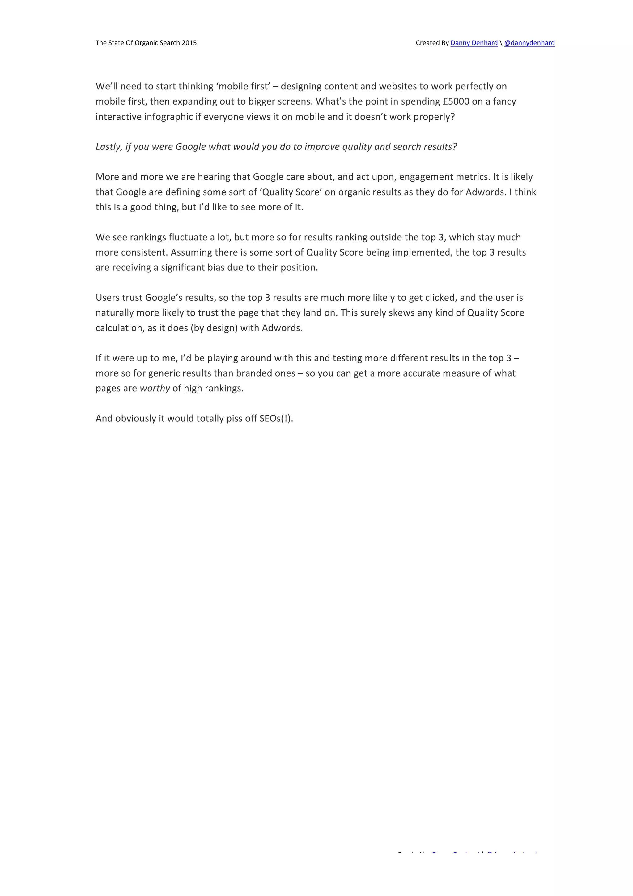 The 
State 
Of 
Organic 
Search 
2015 
Created 
By 
Danny 
Denhard 
 
@dannydenhard 
We’ll 
need 
to 
start 
thinking 
‘mobile 
first’ 
– 
designing 
content 
and 
websites 
to 
work 
perfectly 
on 
mobile 
first, 
then 
expanding 
out 
to 
bigger 
screens. 
What’s 
the 
point 
in 
spending 
£5000 
on 
a 
fancy 
interactive 
infographic 
if 
everyone 
views 
it 
on 
mobile 
and 
it 
doesn’t 
work 
properly? 
Lastly, 
if 
you 
were 
Google 
what 
would 
you 
do 
to 
improve 
quality 
and 
search 
results? 
More 
and 
more 
we 
are 
hearing 
that 
Google 
care 
about, 
and 
act 
upon, 
engagement 
metrics. 
It 
is 
likely 
that 
Google 
are 
defining 
some 
sort 
of 
‘Quality 
Score’ 
on 
organic 
results 
as 
they 
do 
for 
Adwords. 
I 
think 
this 
is 
a 
good 
thing, 
but 
I’d 
like 
to 
see 
more 
of 
it. 
We 
see 
rankings 
fluctuate 
a 
lot, 
but 
more 
so 
for 
results 
ranking 
outside 
the 
top 
3, 
which 
stay 
much 
more 
consistent. 
Assuming 
there 
is 
some 
sort 
of 
Quality 
Score 
being 
implemented, 
the 
top 
3 
results 
are 
receiving 
a 
significant 
bias 
due 
to 
their 
position. 
Users 
trust 
Google’s 
results, 
so 
the 
top 
3 
results 
are 
much 
more 
likely 
to 
get 
clicked, 
and 
the 
user 
is 
naturally 
more 
likely 
to 
trust 
the 
page 
that 
they 
land 
on. 
This 
surely 
skews 
any 
kind 
of 
Quality 
Score 
calculation, 
as 
it 
does 
(by 
design) 
with 
Adwords. 
If 
it 
were 
up 
to 
me, 
I’d 
be 
playing 
around 
with 
this 
and 
testing 
more 
different 
results 
in 
the 
top 
3 
– 
more 
so 
for 
generic 
results 
than 
branded 
ones 
– 
so 
you 
can 
get 
a 
more 
accurate 
measure 
of 
what 
pages 
are 
Created 
by 
Danny 
Denhard 
| 
@dannydenhard 
25 
worthy 
of 
high 
rankings. 
And 
obviously 
it 
would 
totally 
piss 
off 
SEOs(!). 
