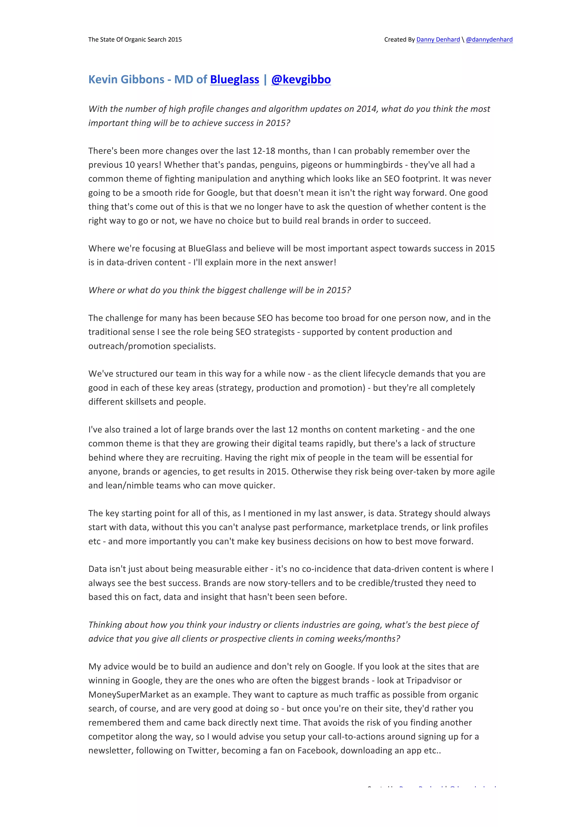 The 
State 
Of 
Organic 
Search 
2015 
Created 
By 
Danny 
Denhard 
 
@dannydenhard 
With 
the 
number 
of 
high 
profile 
changes 
and 
algorithm 
updates 
on 
2014, 
what 
do 
you 
think 
the 
most 
important 
thing 
will 
be 
to 
achieve 
success 
in 
2015? 
There's 
been 
more 
changes 
over 
the 
last 
12-­‐18 
months, 
than 
I 
can 
probably 
remember 
over 
the 
previous 
10 
years! 
Whether 
that's 
pandas, 
penguins, 
pigeons 
or 
hummingbirds 
-­‐ 
they've 
all 
had 
a 
common 
theme 
of 
fighting 
manipulation 
and 
anything 
which 
looks 
like 
an 
SEO 
footprint. 
It 
was 
never 
going 
to 
be 
a 
smooth 
ride 
for 
Google, 
but 
that 
doesn't 
mean 
it 
isn't 
the 
right 
way 
forward. 
One 
good 
thing 
that's 
come 
out 
of 
this 
is 
that 
we 
no 
longer 
have 
to 
ask 
the 
question 
of 
whether 
content 
is 
the 
right 
way 
to 
go 
or 
not, 
we 
have 
no 
choice 
but 
to 
build 
real 
brands 
in 
order 
to 
succeed. 
Where 
we're 
focusing 
at 
BlueGlass 
and 
believe 
will 
be 
most 
important 
aspect 
towards 
success 
in 
2015 
is 
in 
data-­‐driven 
content 
-­‐ 
I'll 
explain 
more 
in 
the 
next 
answer! 
The 
challenge 
for 
many 
has 
been 
because 
SEO 
has 
become 
too 
broad 
for 
one 
person 
now, 
and 
in 
the 
traditional 
sense 
I 
see 
the 
role 
being 
SEO 
strategists 
-­‐ 
supported 
by 
content 
production 
and 
outreach/promotion 
specialists. 
We've 
structured 
our 
team 
in 
this 
way 
for 
a 
while 
now 
-­‐ 
as 
the 
client 
lifecycle 
demands 
that 
you 
are 
good 
in 
each 
of 
these 
key 
areas 
(strategy, 
production 
and 
promotion) 
-­‐ 
but 
they're 
all 
completely 
different 
skillsets 
and 
people. 
I've 
also 
trained 
a 
lot 
of 
large 
brands 
over 
the 
last 
12 
months 
on 
content 
marketing 
-­‐ 
and 
the 
one 
common 
theme 
is 
that 
they 
are 
growing 
their 
digital 
teams 
rapidly, 
but 
there's 
a 
lack 
of 
structure 
behind 
where 
they 
are 
recruiting. 
Having 
the 
right 
mix 
of 
people 
in 
the 
team 
will 
be 
essential 
for 
anyone, 
brands 
or 
agencies, 
to 
get 
results 
in 
2015. 
Otherwise 
they 
risk 
being 
over-­‐taken 
by 
more 
agile 
and 
lean/nimble 
teams 
who 
can 
move 
quicker. 
The 
key 
starting 
point 
for 
all 
of 
this, 
as 
I 
mentioned 
in 
my 
last 
answer, 
is 
data. 
Strategy 
should 
always 
start 
with 
data, 
without 
this 
you 
can't 
analyse 
past 
performance, 
marketplace 
trends, 
or 
link 
profiles 
etc 
-­‐ 
and 
more 
importantly 
you 
can't 
make 
key 
business 
decisions 
on 
how 
to 
best 
move 
forward. 
Data 
isn't 
just 
about 
being 
measurable 
either 
-­‐ 
it's 
no 
co-­‐incidence 
that 
data-­‐driven 
content 
is 
where 
I 
always 
see 
the 
best 
success. 
Brands 
are 
now 
story-­‐tellers 
and 
to 
be 
credible/trusted 
they 
need 
to 
based 
this 
on 
fact, 
data 
and 
insight 
that 
hasn't 
been 
seen 
before. 
Thinking 
about 
how 
you 
think 
your 
industry 
or 
clients 
industries 
are 
going, 
what's 
the 
best 
piece 
of 
advice 
that 
you 
give 
all 
clients 
or 
prospective 
clients 
in 
coming 
weeks/months? 
My 
advice 
would 
be 
to 
build 
an 
audience 
and 
don't 
rely 
on 
Google. 
If 
you 
look 
at 
the 
sites 
that 
are 
winning 
in 
Google, 
they 
are 
the 
ones 
who 
are 
often 
the 
biggest 
brands 
-­‐ 
look 
at 
Tripadvisor 
or 
MoneySuperMarket 
as 
an 
example. 
They 
want 
to 
capture 
as 
much 
traffic 
as 
possible 
from 
organic 
search, 
of 
course, 
and 
are 
very 
good 
at 
doing 
so 
-­‐ 
but 
once 
you're 
on 
their 
site, 
they'd 
rather 
you 
remembered 
them 
and 
came 
back 
directly 
next 
time. 
That 
avoids 
the 
risk 
of 
you 
finding 
another 
competitor 
along 
the 
way, 
so 
I 
would 
advise 
you 
setup 
your 
call-­‐to-­‐actions 
around 
signing 
up 
for 
a 
newsletter, 
following 
on 
Twitter, 
becoming 
a 
fan 
on 
Facebook, 
downloading 
an 
app 
etc.. 
Created 
by 
Danny 
Denhard 
| 
@dannydenhard 
Kevin 
Gibbons 
-­‐ 
MD 
of 
Blueglass 
| 
@kevgibbo 
Where 
or 
what 
do 
you 
think 
the 
biggest 
challenge 
will 
be 
in 
2015? 
4 
 