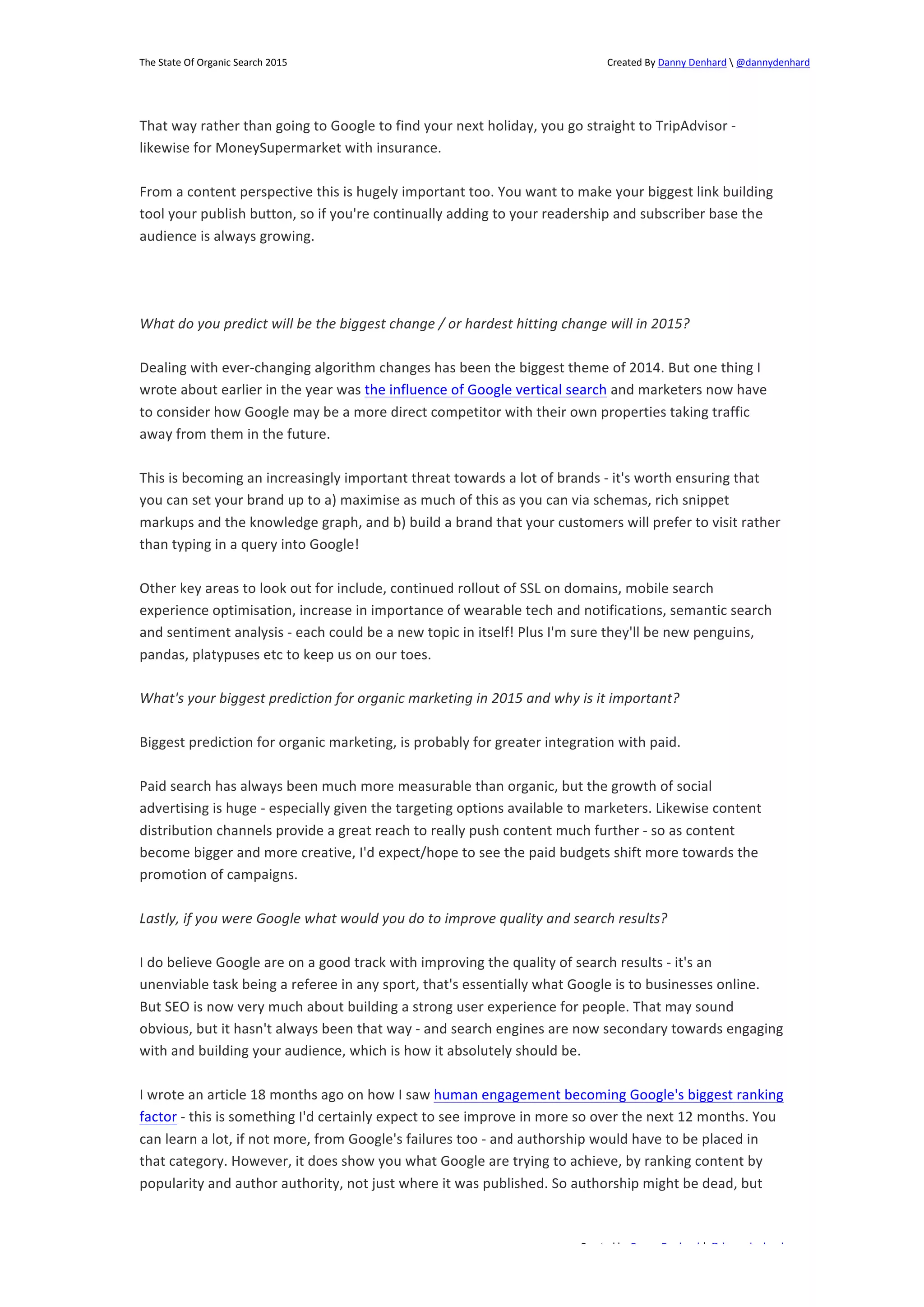 The 
State 
Of 
Organic 
Search 
2015 
Created 
By 
Danny 
Denhard 
 
@dannydenhard 
That 
way 
rather 
than 
going 
to 
Google 
to 
find 
your 
next 
holiday, 
you 
go 
straight 
to 
TripAdvisor 
-­‐ 
likewise 
for 
MoneySupermarket 
with 
insurance. 
From 
a 
content 
perspective 
this 
is 
hugely 
important 
too. 
You 
want 
to 
make 
your 
biggest 
link 
building 
tool 
your 
publish 
button, 
so 
if 
you're 
continually 
adding 
to 
your 
readership 
and 
subscriber 
base 
the 
audience 
is 
always 
growing. 
What 
do 
you 
predict 
will 
be 
the 
biggest 
change 
/ 
or 
hardest 
hitting 
change 
will 
in 
2015? 
Dealing 
with 
ever-­‐changing 
algorithm 
changes 
has 
been 
the 
biggest 
theme 
of 
2014. 
But 
one 
thing 
I 
wrote 
about 
earlier 
in 
the 
year 
was 
the 
influence 
of 
Google 
vertical 
search 
and 
marketers 
now 
have 
to 
consider 
how 
Google 
may 
be 
a 
more 
direct 
competitor 
with 
their 
own 
properties 
taking 
traffic 
away 
from 
them 
in 
the 
future. 
This 
is 
becoming 
an 
increasingly 
important 
threat 
towards 
a 
lot 
of 
brands 
-­‐ 
it's 
worth 
ensuring 
that 
you 
can 
set 
your 
brand 
up 
to 
a) 
maximise 
as 
much 
of 
this 
as 
you 
can 
via 
schemas, 
rich 
snippet 
markups 
and 
the 
knowledge 
graph, 
and 
b) 
build 
a 
brand 
that 
your 
customers 
will 
prefer 
to 
visit 
rather 
than 
typing 
in 
a 
query 
into 
Google! 
Other 
key 
areas 
to 
look 
out 
for 
include, 
continued 
rollout 
of 
SSL 
on 
domains, 
mobile 
search 
experience 
optimisation, 
increase 
in 
importance 
of 
wearable 
tech 
and 
notifications, 
semantic 
search 
and 
sentiment 
analysis 
-­‐ 
each 
could 
be 
a 
new 
topic 
in 
itself! 
Plus 
I'm 
sure 
they'll 
be 
new 
penguins, 
pandas, 
platypuses 
etc 
to 
keep 
us 
on 
our 
toes. 
What's 
your 
biggest 
prediction 
for 
organic 
marketing 
in 
2015 
and 
why 
is 
it 
important? 
Biggest 
prediction 
for 
organic 
marketing, 
is 
probably 
for 
greater 
integration 
with 
paid. 
Paid 
search 
has 
always 
been 
much 
more 
measurable 
than 
organic, 
but 
the 
growth 
of 
social 
advertising 
is 
huge 
-­‐ 
especially 
given 
the 
targeting 
options 
available 
to 
marketers. 
Likewise 
content 
distribution 
channels 
provide 
a 
great 
reach 
to 
really 
push 
content 
much 
further 
-­‐ 
so 
as 
content 
become 
bigger 
and 
more 
creative, 
I'd 
expect/hope 
to 
see 
the 
paid 
budgets 
shift 
more 
towards 
the 
promotion 
of 
campaigns. 
Lastly, 
if 
you 
were 
Google 
what 
would 
you 
do 
to 
improve 
quality 
and 
search 
results? 
I 
do 
believe 
Google 
are 
on 
a 
good 
track 
with 
improving 
the 
quality 
of 
search 
results 
-­‐ 
it's 
an 
unenviable 
task 
being 
a 
referee 
in 
any 
sport, 
that's 
essentially 
what 
Google 
is 
to 
businesses 
online. 
But 
SEO 
is 
now 
very 
much 
about 
building 
a 
strong 
user 
experience 
for 
people. 
That 
may 
sound 
obvious, 
but 
it 
hasn't 
always 
been 
that 
way 
-­‐ 
and 
search 
engines 
are 
now 
secondary 
towards 
engaging 
with 
and 
building 
your 
audience, 
which 
is 
how 
it 
absolutely 
should 
be. 
I 
wrote 
an 
article 
18 
months 
ago 
on 
how 
I 
saw 
human 
engagement 
becoming 
Google's 
biggest 
ranking 
factor 
-­‐ 
this 
is 
something 
I'd 
certainly 
expect 
to 
see 
improve 
in 
more 
so 
over 
the 
next 
12 
months. 
You 
can 
learn 
a 
lot, 
if 
not 
more, 
from 
Google's 
failures 
too 
-­‐ 
and 
authorship 
would 
have 
to 
be 
placed 
in 
that 
category. 
However, 
it 
does 
show 
you 
what 
Google 
are 
trying 
to 
achieve, 
by 
ranking 
content 
by 
popularity 
and 
author 
authority, 
not 
just 
where 
it 
was 
published. 
So 
authorship 
might 
be 
dead, 
but 
Created 
by 
Danny 
Denhard 
| 
@dannydenhard 
5 
 