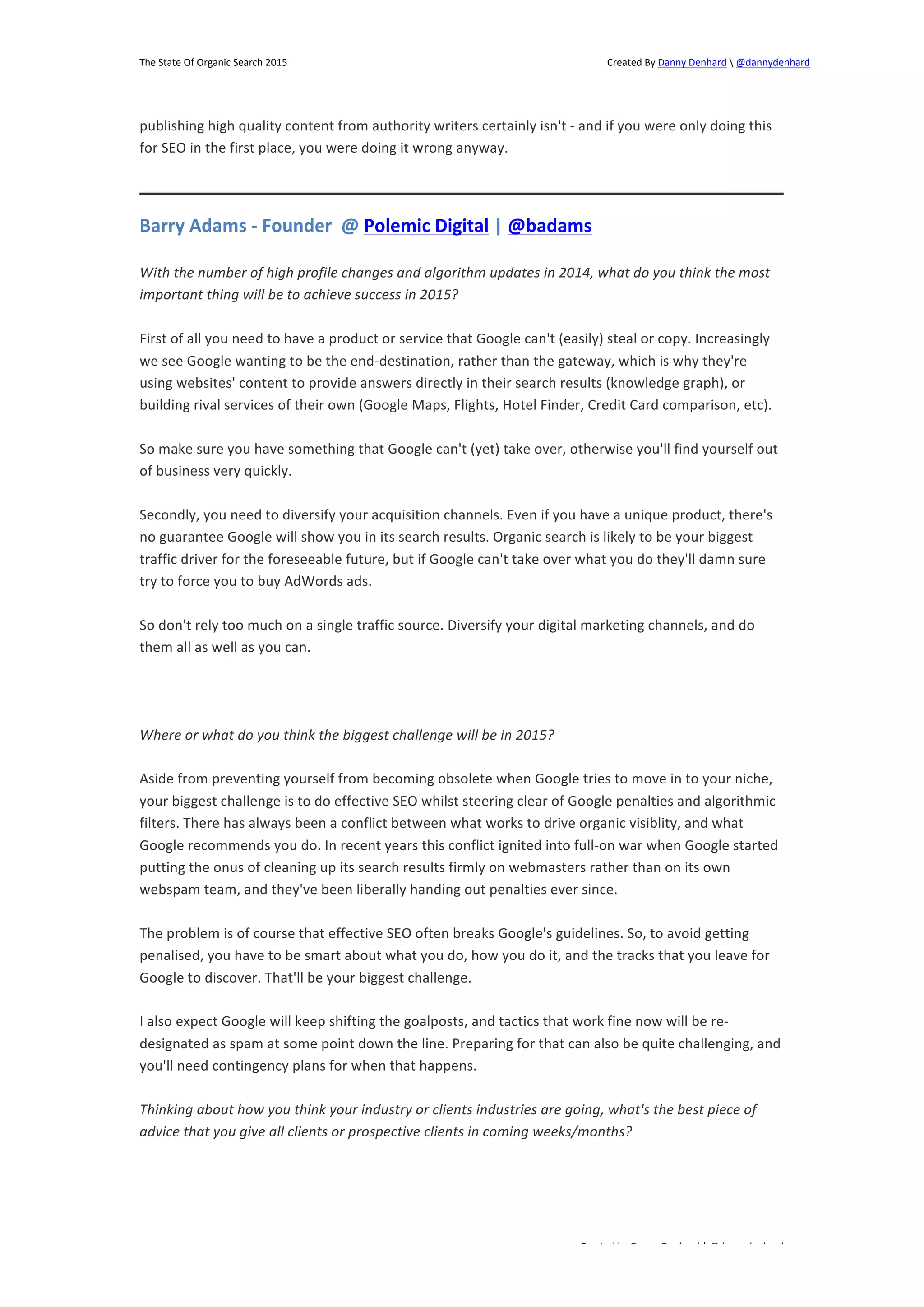 The 
State 
Of 
Organic 
Search 
2015 
Created 
By 
Danny 
Denhard 
 
@dannydenhard 
publishing 
high 
quality 
content 
from 
authority 
writers 
certainly 
isn't 
-­‐ 
and 
if 
you 
were 
only 
doing 
this 
for 
SEO 
in 
the 
first 
place, 
you 
were 
doing 
it 
wrong 
anyway. 
Barry 
Adams 
-­‐ 
Founder 
@ 
Polemic 
Digital 
| 
@badams 
With 
the 
number 
of 
high 
profile 
changes 
and 
algorithm 
updates 
in 
2014, 
what 
do 
you 
think 
the 
most 
important 
thing 
will 
be 
to 
achieve 
success 
in 
2015? 
First 
of 
all 
you 
need 
to 
have 
a 
product 
or 
service 
that 
Google 
can't 
(easily) 
steal 
or 
copy. 
Increasingly 
we 
see 
Google 
wanting 
to 
be 
the 
end-­‐destination, 
rather 
than 
the 
gateway, 
which 
is 
why 
they're 
using 
websites' 
content 
to 
provide 
answers 
directly 
in 
their 
search 
results 
(knowledge 
graph), 
or 
building 
rival 
services 
of 
their 
own 
(Google 
Maps, 
Flights, 
Hotel 
Finder, 
Credit 
Card 
comparison, 
etc). 
So 
make 
sure 
you 
have 
something 
that 
Google 
can't 
(yet) 
take 
over, 
otherwise 
you'll 
find 
yourself 
out 
of 
business 
very 
quickly. 
Secondly, 
you 
need 
to 
diversify 
your 
acquisition 
channels. 
Even 
if 
you 
have 
a 
unique 
product, 
there's 
no 
guarantee 
Google 
will 
show 
you 
in 
its 
search 
results. 
Organic 
search 
is 
likely 
to 
be 
your 
biggest 
traffic 
driver 
for 
the 
foreseeable 
future, 
but 
if 
Google 
can't 
take 
over 
what 
you 
do 
they'll 
damn 
sure 
try 
to 
force 
you 
to 
buy 
AdWords 
ads. 
So 
don't 
rely 
too 
much 
on 
a 
single 
traffic 
source. 
Diversify 
your 
digital 
marketing 
channels, 
and 
do 
them 
all 
as 
well 
as 
you 
can. 
Aside 
from 
preventing 
yourself 
from 
becoming 
obsolete 
when 
Google 
tries 
to 
move 
in 
to 
your 
niche, 
your 
biggest 
challenge 
is 
to 
do 
effective 
SEO 
whilst 
steering 
clear 
of 
Google 
penalties 
and 
algorithmic 
filters. 
There 
has 
always 
been 
a 
conflict 
between 
what 
works 
to 
drive 
organic 
visiblity, 
and 
what 
Google 
recommends 
you 
do. 
In 
recent 
years 
this 
conflict 
ignited 
into 
full-­‐on 
war 
when 
Google 
started 
putting 
the 
onus 
of 
cleaning 
up 
its 
search 
results 
firmly 
on 
webmasters 
rather 
than 
on 
its 
own 
webspam 
team, 
and 
they've 
been 
liberally 
handing 
out 
penalties 
ever 
since. 
The 
problem 
is 
of 
course 
that 
effective 
SEO 
often 
breaks 
Google's 
guidelines. 
So, 
to 
avoid 
getting 
penalised, 
you 
have 
to 
be 
smart 
about 
what 
you 
do, 
how 
you 
do 
it, 
and 
the 
tracks 
that 
you 
leave 
for 
Google 
to 
discover. 
That'll 
be 
your 
biggest 
challenge. 
I 
also 
expect 
Google 
will 
keep 
shifting 
the 
goalposts, 
and 
tactics 
that 
work 
fine 
now 
will 
be 
re-­‐ 
designated 
as 
spam 
at 
some 
point 
down 
the 
line. 
Preparing 
for 
that 
can 
also 
be 
quite 
challenging, 
and 
you'll 
need 
contingency 
plans 
for 
when 
that 
happens. 
Thinking 
about 
how 
you 
think 
your 
industry 
or 
clients 
industries 
are 
going, 
what's 
the 
best 
piece 
of 
advice 
that 
you 
give 
all 
clients 
or 
prospective 
clients 
in 
coming 
weeks/months? 
Created 
by 
Danny 
Denhard 
| 
@dannydenhard 
Where 
or 
what 
do 
you 
think 
the 
biggest 
challenge 
will 
be 
in 
2015? 
6 
 