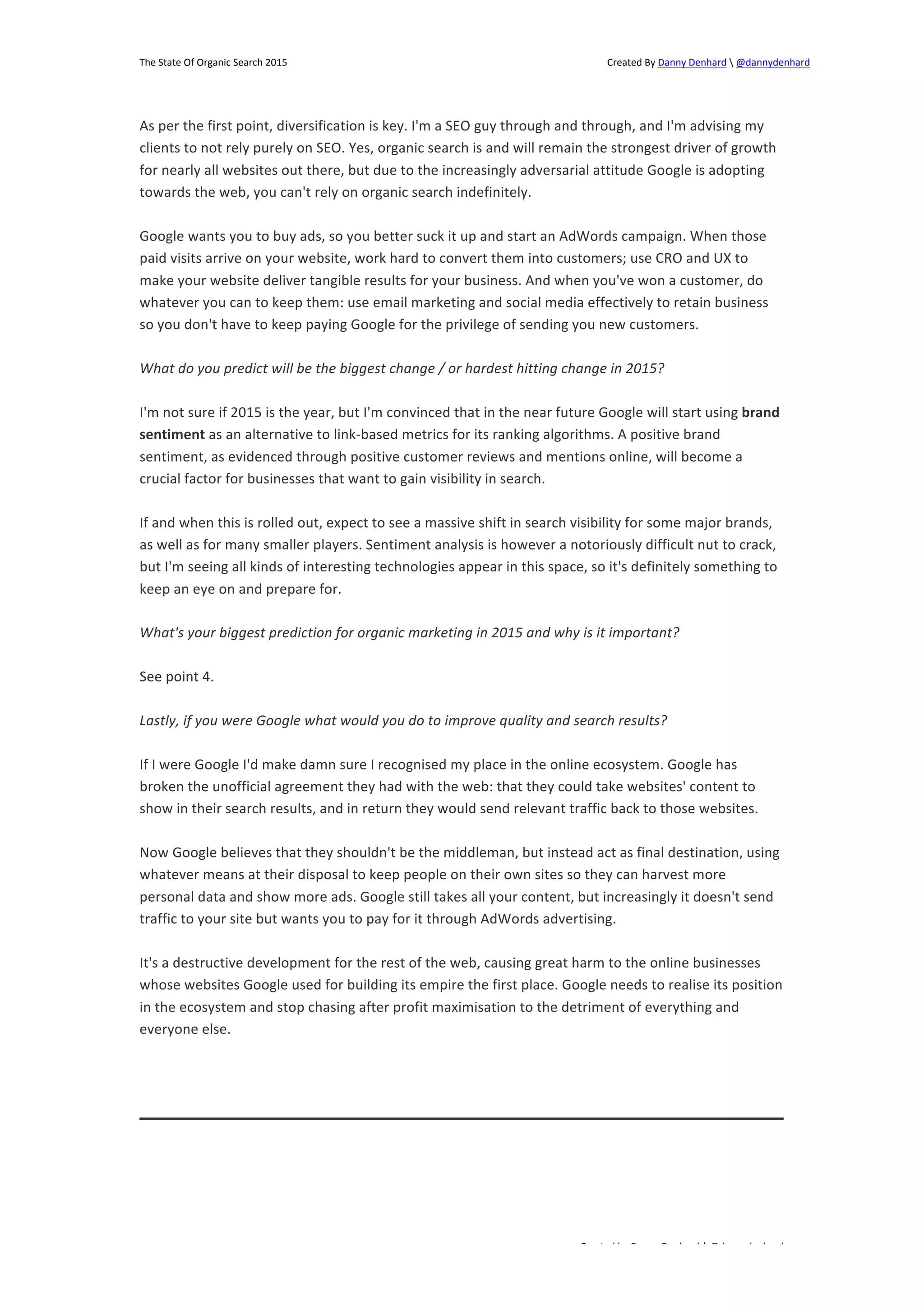 The 
State 
Of 
Organic 
Search 
2015 
Created 
By 
Danny 
Denhard 
 
@dannydenhard 
As 
per 
the 
first 
point, 
diversification 
is 
key. 
I'm 
a 
SEO 
guy 
through 
and 
through, 
and 
I'm 
advising 
my 
clients 
to 
not 
rely 
purely 
on 
SEO. 
Yes, 
organic 
search 
is 
and 
will 
remain 
the 
strongest 
driver 
of 
growth 
for 
nearly 
all 
websites 
out 
there, 
but 
due 
to 
the 
increasingly 
adversarial 
attitude 
Google 
is 
adopting 
towards 
the 
web, 
you 
can't 
rely 
on 
organic 
search 
indefinitely. 
Google 
wants 
you 
to 
buy 
ads, 
so 
you 
better 
suck 
it 
up 
and 
start 
an 
AdWords 
campaign. 
When 
those 
paid 
visits 
arrive 
on 
your 
website, 
work 
hard 
to 
convert 
them 
into 
customers; 
use 
CRO 
and 
UX 
to 
make 
your 
website 
deliver 
tangible 
results 
for 
your 
business. 
And 
when 
you've 
won 
a 
customer, 
do 
whatever 
you 
can 
to 
keep 
them: 
use 
email 
marketing 
and 
social 
media 
effectively 
to 
retain 
business 
so 
you 
don't 
have 
to 
keep 
paying 
Google 
for 
the 
privilege 
of 
sending 
you 
new 
customers. 
What 
do 
you 
predict 
will 
be 
the 
biggest 
change 
/ 
or 
hardest 
hitting 
change 
in 
2015? 
I'm 
not 
sure 
if 
2015 
is 
the 
year, 
but 
I'm 
convinced 
that 
in 
the 
near 
future 
Google 
will 
start 
using 
Created 
by 
Danny 
Denhard 
| 
@dannydenhard 
7 
brand 
sentiment 
as 
an 
alternative 
to 
link-­‐based 
metrics 
for 
its 
ranking 
algorithms. 
A 
positive 
brand 
sentiment, 
as 
evidenced 
through 
positive 
customer 
reviews 
and 
mentions 
online, 
will 
become 
a 
crucial 
factor 
for 
businesses 
that 
want 
to 
gain 
visibility 
in 
search. 
If 
and 
when 
this 
is 
rolled 
out, 
expect 
to 
see 
a 
massive 
shift 
in 
search 
visibility 
for 
some 
major 
brands, 
as 
well 
as 
for 
many 
smaller 
players. 
Sentiment 
analysis 
is 
however 
a 
notoriously 
difficult 
nut 
to 
crack, 
but 
I'm 
seeing 
all 
kinds 
of 
interesting 
technologies 
appear 
in 
this 
space, 
so 
it's 
definitely 
something 
to 
keep 
an 
eye 
on 
and 
prepare 
for. 
What's 
your 
biggest 
prediction 
for 
organic 
marketing 
in 
2015 
and 
why 
is 
it 
important? 
See 
point 
4. 
Lastly, 
if 
you 
were 
Google 
what 
would 
you 
do 
to 
improve 
quality 
and 
search 
results? 
If 
I 
were 
Google 
I'd 
make 
damn 
sure 
I 
recognised 
my 
place 
in 
the 
online 
ecosystem. 
Google 
has 
broken 
the 
unofficial 
agreement 
they 
had 
with 
the 
web: 
that 
they 
could 
take 
websites' 
content 
to 
show 
in 
their 
search 
results, 
and 
in 
return 
they 
would 
send 
relevant 
traffic 
back 
to 
those 
websites. 
Now 
Google 
believes 
that 
they 
shouldn't 
be 
the 
middleman, 
but 
instead 
act 
as 
final 
destination, 
using 
whatever 
means 
at 
their 
disposal 
to 
keep 
people 
on 
their 
own 
sites 
so 
they 
can 
harvest 
more 
personal 
data 
and 
show 
more 
ads. 
Google 
still 
takes 
all 
your 
content, 
but 
increasingly 
it 
doesn't 
send 
traffic 
to 
your 
site 
but 
wants 
you 
to 
pay 
for 
it 
through 
AdWords 
advertising. 
It's 
a 
destructive 
development 
for 
the 
rest 
of 
the 
web, 
causing 
great 
harm 
to 
the 
online 
businesses 
whose 
websites 
Google 
used 
for 
building 
its 
empire 
the 
first 
place. 
Google 
needs 
to 
realise 
its 
position 
in 
the 
ecosystem 
and 
stop 
chasing 
after 
profit 
maximisation 
to 
the 
detriment 
of 
everything 
and 
everyone 
else. 
 