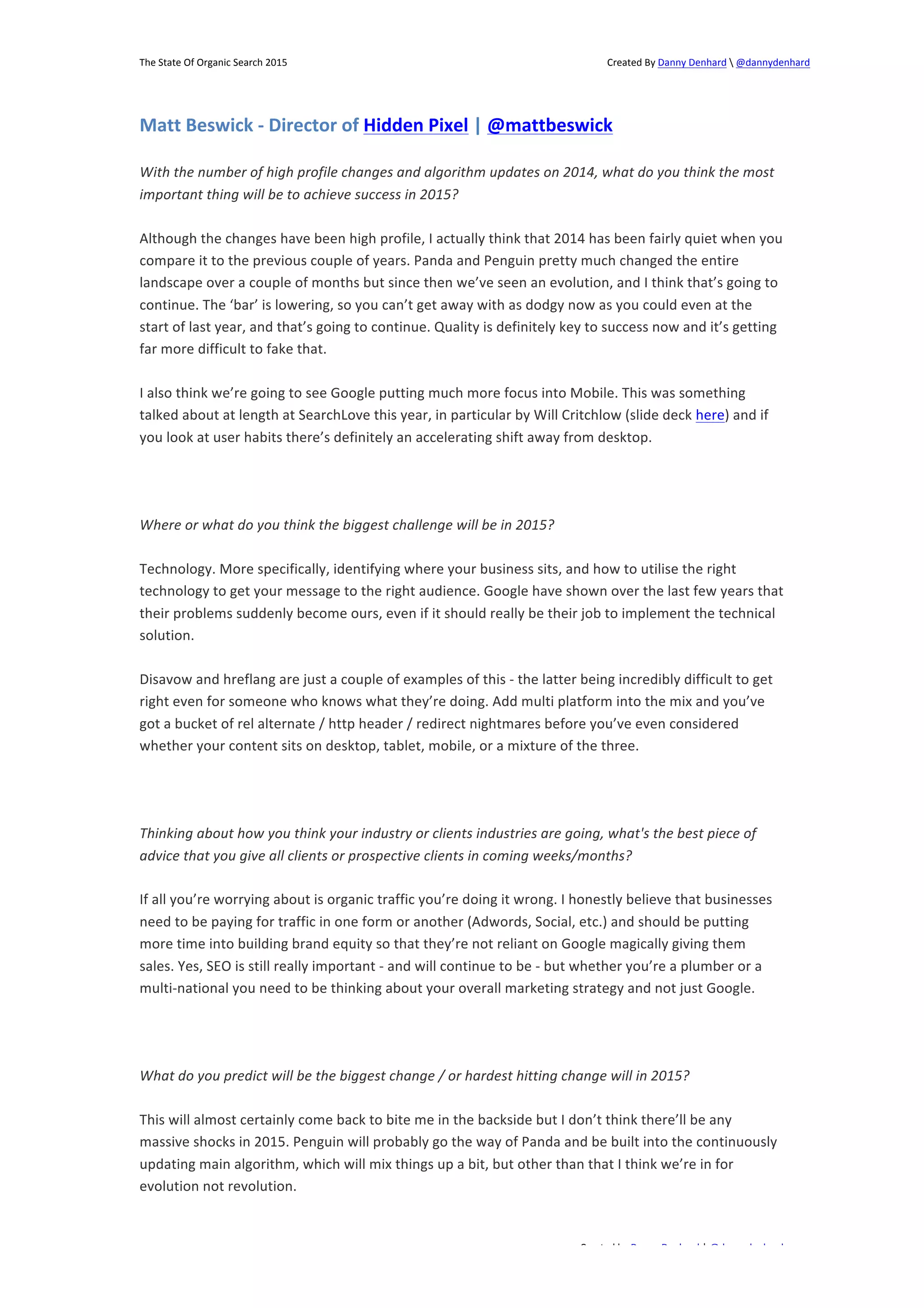 The 
State 
Of 
Organic 
Search 
2015 
Created 
By 
Danny 
Denhard 
 
@dannydenhard 
Matt 
Beswick 
-­‐ 
Director 
of 
Hidden 
Pixel 
| 
@mattbeswick 
With 
the 
number 
of 
high 
profile 
changes 
and 
algorithm 
updates 
on 
2014, 
what 
do 
you 
think 
the 
most 
important 
thing 
will 
be 
to 
achieve 
success 
in 
2015? 
Although 
the 
changes 
have 
been 
high 
profile, 
I 
actually 
think 
that 
2014 
has 
been 
fairly 
quiet 
when 
you 
compare 
it 
to 
the 
previous 
couple 
of 
years. 
Panda 
and 
Penguin 
pretty 
much 
changed 
the 
entire 
landscape 
over 
a 
couple 
of 
months 
but 
since 
then 
we’ve 
seen 
an 
evolution, 
and 
I 
think 
that’s 
going 
to 
continue. 
The 
‘bar’ 
is 
lowering, 
so 
you 
can’t 
get 
away 
with 
as 
dodgy 
now 
as 
you 
could 
even 
at 
the 
start 
of 
last 
year, 
and 
that’s 
going 
to 
continue. 
Quality 
is 
definitely 
key 
to 
success 
now 
and 
it’s 
getting 
far 
more 
difficult 
to 
fake 
that. 
I 
also 
think 
we’re 
going 
to 
see 
Google 
putting 
much 
more 
focus 
into 
Mobile. 
This 
was 
something 
talked 
about 
at 
length 
at 
SearchLove 
this 
year, 
in 
particular 
by 
Will 
Critchlow 
(slide 
deck 
here) 
and 
if 
you 
look 
at 
user 
habits 
there’s 
definitely 
an 
accelerating 
shift 
away 
from 
desktop. 
Technology. 
More 
specifically, 
identifying 
where 
your 
business 
sits, 
and 
how 
to 
utilise 
the 
right 
technology 
to 
get 
your 
message 
to 
the 
right 
audience. 
Google 
have 
shown 
over 
the 
last 
few 
years 
that 
their 
problems 
suddenly 
become 
ours, 
even 
if 
it 
should 
really 
be 
their 
job 
to 
implement 
the 
technical 
solution. 
Disavow 
and 
hreflang 
are 
just 
a 
couple 
of 
examples 
of 
this 
-­‐ 
the 
latter 
being 
incredibly 
difficult 
to 
get 
right 
even 
for 
someone 
who 
knows 
what 
they’re 
doing. 
Add 
multi 
platform 
into 
the 
mix 
and 
you’ve 
got 
a 
bucket 
of 
rel 
alternate 
/ 
http 
header 
/ 
redirect 
nightmares 
before 
you’ve 
even 
considered 
whether 
your 
content 
sits 
on 
desktop, 
tablet, 
mobile, 
or 
a 
mixture 
of 
the 
three. 
Thinking 
about 
how 
you 
think 
your 
industry 
or 
clients 
industries 
are 
going, 
what's 
the 
best 
piece 
of 
advice 
that 
you 
give 
all 
clients 
or 
prospective 
clients 
in 
coming 
weeks/months? 
If 
all 
you’re 
worrying 
about 
is 
organic 
traffic 
you’re 
doing 
it 
wrong. 
I 
honestly 
believe 
that 
businesses 
need 
to 
be 
paying 
for 
traffic 
in 
one 
form 
or 
another 
(Adwords, 
Social, 
etc.) 
and 
should 
be 
putting 
more 
time 
into 
building 
brand 
equity 
so 
that 
they’re 
not 
reliant 
on 
Google 
magically 
giving 
them 
sales. 
Yes, 
SEO 
is 
still 
really 
important 
-­‐ 
and 
will 
continue 
to 
be 
-­‐ 
but 
whether 
you’re 
a 
plumber 
or 
a 
multi-­‐national 
you 
need 
to 
be 
thinking 
about 
your 
overall 
marketing 
strategy 
and 
not 
just 
Google. 
What 
do 
you 
predict 
will 
be 
the 
biggest 
change 
/ 
or 
hardest 
hitting 
change 
will 
in 
2015? 
This 
will 
almost 
certainly 
come 
back 
to 
bite 
me 
in 
the 
backside 
but 
I 
don’t 
think 
there’ll 
be 
any 
massive 
shocks 
in 
2015. 
Penguin 
will 
probably 
go 
the 
way 
of 
Panda 
and 
be 
built 
into 
the 
continuously 
updating 
main 
algorithm, 
which 
will 
mix 
things 
up 
a 
bit, 
but 
other 
than 
that 
I 
think 
we’re 
in 
for 
evolution 
not 
revolution. 
Created 
by 
Danny 
Denhard 
| 
@dannydenhard 
Where 
or 
what 
do 
you 
think 
the 
biggest 
challenge 
will 
be 
in 
2015? 
8 
 