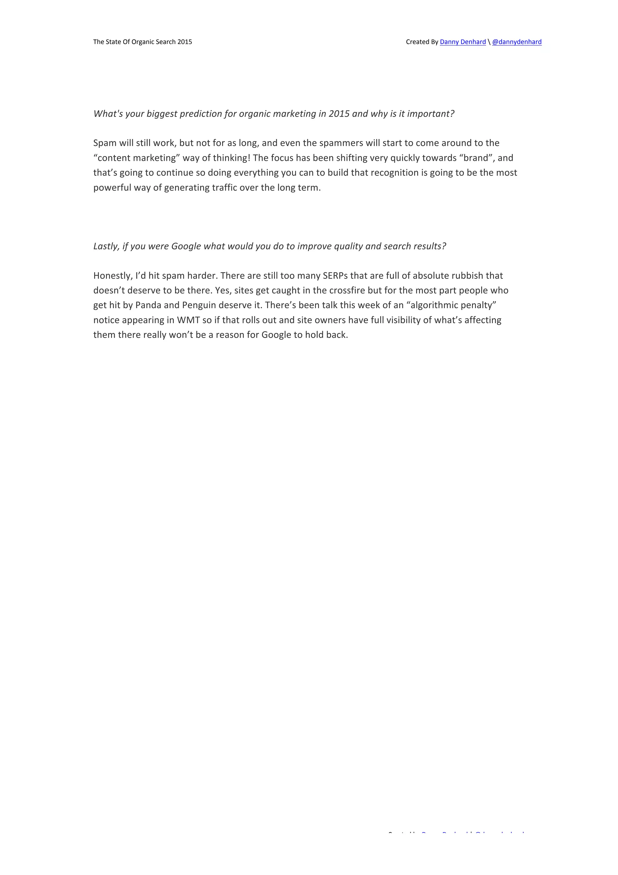 The 
State 
Of 
Organic 
Search 
2015 
Created 
By 
Danny 
Denhard 
 
@dannydenhard 
What's 
your 
biggest 
prediction 
for 
organic 
marketing 
in 
2015 
and 
why 
is 
it 
important? 
Spam 
will 
still 
work, 
but 
not 
for 
as 
long, 
and 
even 
the 
spammers 
will 
start 
to 
come 
around 
to 
the 
“content 
marketing” 
way 
of 
thinking! 
The 
focus 
has 
been 
shifting 
very 
quickly 
towards 
“brand”, 
and 
that’s 
going 
to 
continue 
so 
doing 
everything 
you 
can 
to 
build 
that 
recognition 
is 
going 
to 
be 
the 
most 
powerful 
way 
of 
generating 
traffic 
over 
the 
long 
term. 
Lastly, 
if 
you 
were 
Google 
what 
would 
you 
do 
to 
improve 
quality 
and 
search 
results? 
Honestly, 
I’d 
hit 
spam 
harder. 
There 
are 
still 
too 
many 
SERPs 
that 
are 
full 
of 
absolute 
rubbish 
that 
doesn’t 
deserve 
to 
be 
there. 
Yes, 
sites 
get 
caught 
in 
the 
crossfire 
but 
for 
the 
most 
part 
people 
who 
get 
hit 
by 
Panda 
and 
Penguin 
deserve 
it. 
There’s 
been 
talk 
this 
week 
of 
an 
“algorithmic 
penalty” 
notice 
appearing 
in 
WMT 
so 
if 
that 
rolls 
out 
and 
site 
owners 
have 
full 
visibility 
of 
what’s 
affecting 
them 
there 
really 
won’t 
be 
a 
reason 
for 
Google 
to 
hold 
back. 
Created 
by 
Danny 
Denhard 
| 
@dannydenhard 
9 
 