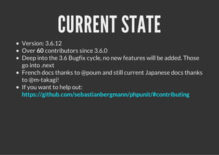 CURRENT STATE
Version: 3.6.12
Over 60 contributors since 3.6.0
Deep into the 3.6 Bugfix cycle, no new features will be added. Those
go into .next
French docs thanks to @poum and still current Japanese docs thanks
to @m-takagi!
If you want to help out:
https://github.com/sebastianbergmann/phpunit/#contributing
 