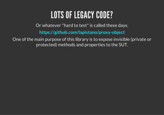 LOTS OF LEGACY CODE?
            Or whatever "hard to test" is called these days.
              https://github.com/lapistano/proxy-object
One of the main purpose of this library is to expose invisible (private or
           protected) methods and properties to the SUT.
 
