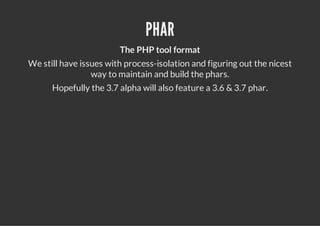 PHAR
                        The PHP tool format
We still have issues with process-isolation and figuring out the nicest
                 way to maintain and build the phars.
      Hopefully the 3.7 alpha will also feature a 3.6 & 3.7 phar.
 