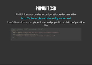 PHPUNIT.XSD
       PHPUnit now provides a configuration.xsd schema file.
            http://schema.phpunit.de/configuration.xsd
Useful to validate your phpunit.xml and phpunit.xml.dist configuration
                                 files.
   <xlvrin"."ecdn=UF8?
    ?m eso=10 noig"T-">
   <hui
    ppnt
     xlsxi"tp/www.r/01XLceaisac"
      mn:s=ht:/w.3og20/MShm-ntne
     xinNmsaeceaoain
      s:oaepcShmLcto
       =ht:/ceappntd/ofgrto.s"
        "tp/shm.hui.ecniuainxd
     [.]
      ..
   >
 