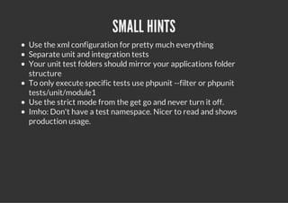 SMALL HINTS
Use the xml configuration for pretty much everything
Separate unit and integration tests
Your unit test folders should mirror your applications folder
structure
To only execute specific tests use phpunit --filter or phpunit
tests/unit/module1
Use the strict mode from the get go and never turn it off.
Imho: Don't have a test namespace. Nicer to read and shows
production usage.
 