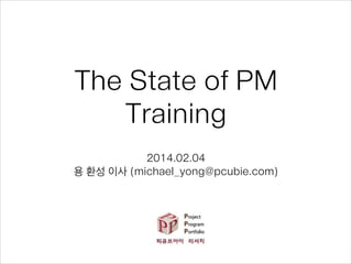 The State of PM
Training
2014.02.04
용 환성 이사 (michael_yong@pcubie.com)

 