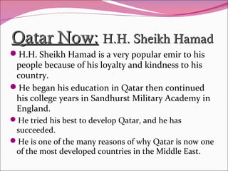 Qatar Now:Qatar Now: H.H. Sheikh HamadH.H. Sheikh Hamad
H.H. Sheikh Hamad is a very popular emir to his
people because of his loyalty and kindness to his
country.
He began his education in Qatar then continued
his college years in Sandhurst Military Academy in
England.
He tried his best to develop Qatar, and he has
succeeded.
He is one of the many reasons of why Qatar is now one
of the most developed countries in the Middle East.
 