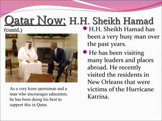 Qatar Now:Qatar Now: H.H. Sheikh HamadH.H. Sheikh Hamad
(contd.)(contd.) H.H. Sheikh Hamad has
been a very busy man over
the past years.
He has been visiting
many leaders and places
abroad. He recently
visited the residents in
New Orleans that were
victims of the Hurricane
Katrina.
As a very keen sportsman and a
man who encourages education,
he has been doing his best to
support this in Qatar.
 