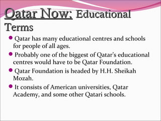 Qatar Now:Qatar Now: EducationalEducational
TermsTerms
Qatar has many educational centres and schools
for people of all ages.
Probably one of the biggest of Qatar’s educational
centres would have to be Qatar Foundation.
Qatar Foundation is headed by H.H. Sheikah
Mozah.
It consists of American universities, Qatar
Academy, and some other Qatari schools.
 