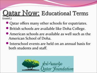 Qatar Now:Qatar Now: Educational TermsEducational Terms
(contd.)(contd.)
Qatar offers many other schools for expatriates.
British schools are available like Doha College.
American schools are available as well such as the
American School of Doha.
Interschool events are held on an annual basis for
both students and staff.
 