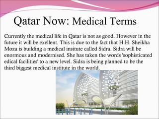 Qatar Now: Medical Terms
Currently the medical life in Qatar is not as good. However in the
future it will be exellent. This is due to the fact that H.H. Sheikha
Moza is building a medical insitute called Sidra. Sidra will be
enormous and modernised. She has taken the words 'sophisticated
edical facilities' to a new level. Sidra is being planned to be the
third biggest medical institute in the world.
 