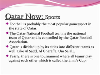 Qatar Now:Qatar Now: SportsSports
Football is probably the most popular game/sport in
the state of Qatar.
The Qatar National Football team is the national
team of Qatar and is controlled by the Qatar Football
Association.
Qatar is divided up by its cities into different teams as
well. Like Al Sadd, Al Gharaffa, Um Salal…
Yearly, there is one tournament where all teams play
against each other which is called the Emir’s Cup.
 