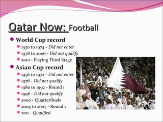 Qatar Now:Qatar Now: FootballFootball
World Cup record
1930 to 1974 - Did not enter
1978 to 2006 - Did not qualify
2010 - Playing Third Stage
Asian Cup record
1956 to 1972 - Did not enter
1976 - Did not qualify
1980 to 1992 - Round 1
1996 - Did not qualify
2000 - Quarterfinals
2004 to 2007 - Round 1
2011 - Qualified
 