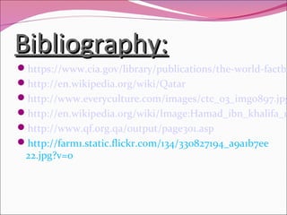 Bibliography:Bibliography:
https://www.cia.gov/library/publications/the-world-factbo
http://en.wikipedia.org/wiki/Qatar
http://www.everyculture.com/images/ctc_03_img0897.jpg
http://en.wikipedia.org/wiki/Image:Hamad_ibn_khalifa_n
http://www.qf.org.qa/output/page301.asp
http://farm1.static.flickr.com/134/330827194_a9a1b7ee
22.jpg?v=0
 