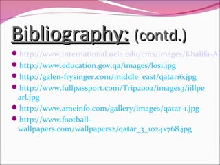 Bibliography:Bibliography: (contd.)(contd.)
http://www.international.ucla.edu/cms/images/Khalifa-Al
http://www.education.gov.qa/images/los1.jpg
http://galen-frysinger.com/middle_east/qatar16.jpg
http://www.fullpassport.com/Trip2002/images3/jillpe
arl.jpg
http://www.ameinfo.com/gallery/images/qatar-1.jpg
http://www.football-
wallpapers.com/wallpapers2/qatar_3_1024x768.jpg
 
