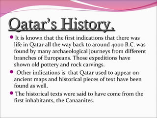 Qatar’s History.Qatar’s History.
It is known that the first indications that there was
life in Qatar all the way back to around 4000 B.C. was
found by many archaeological journeys from different
branches of Europeans. Those expeditions have
shown old pottery and rock carvings.
 Other indications is that Qatar used to appear on
ancient maps and historical pieces of text have been
found as well.
The historical texts were said to have come from the
first inhabitants, the Canaanites.
 