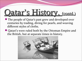 Qatar’s History.Qatar’s History. (contd.)(contd.)
The people of Qatar’s past grew and developed over
centuries by trading, diving for pearls, and weaving
different styles of cloths.
Qatari’s were ruled both by the Ottoman Empire and
the British, but at separate times in history.
 