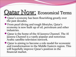 Qatar Now:Qatar Now: Economical TermsEconomical Terms
Qatar’s economy has been flourishing greatly over
the past decades.
From pearl diving and tough lifestyles, Qatar’s
economy is now built up of oil, petroleum and other
industries.
Qatar is the home of the Al Jazeera Channel. The Al
Jazeera Channel is a vastly popular and notorious
Arabic satellite television network.
Qatar is aiming to become a role model for economic
and transformation in the Middle Eastern region. This
will hopefully improve Qatar’s position in the
financial market.
 