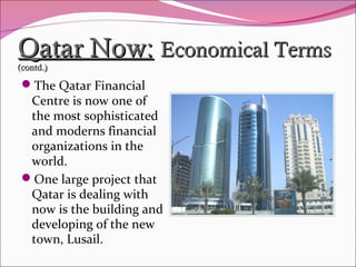 Qatar Now:Qatar Now: Economical TermsEconomical Terms
(contd.)(contd.)
The Qatar Financial
Centre is now one of
the most sophisticated
and moderns financial
organizations in the
world.
One large project that
Qatar is dealing with
now is the building and
developing of the new
town, Lusail.
 