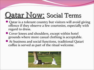 Qatar Now:Qatar Now: Social TermsSocial Terms
Qatar is a tolerant country but visitors will avoid giving
offence if they observe a few courtesies, especially with
regard to dress.
Cover knees and shoulders, except within hotel
grounds where more casual clothing is acceptable.
At business and social functions, traditional Qatari
coffee is served as part of the ritual welcome.
 