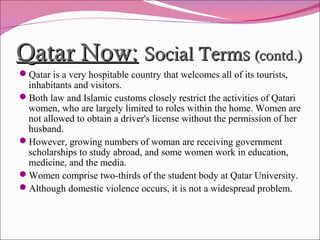 Qatar Now:Qatar Now: Social TermsSocial Terms (contd.)(contd.)
Qatar is a very hospitable country that welcomes all of its tourists,
inhabitants and visitors.
Both law and Islamic customs closely restrict the activities of Qatari
women, who are largely limited to roles within the home. Women are
not allowed to obtain a driver's license without the permission of her
husband.
However, growing numbers of woman are receiving government
scholarships to study abroad, and some women work in education,
medicine, and the media.
Women comprise two-thirds of the student body at Qatar University.
Although domestic violence occurs, it is not a widespread problem.
 