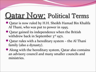 Qatar Now:Qatar Now: Political TermsPolitical Terms
Qatar is now ruled by H.H. Sheikh Hamad Bin Khalifa
Al Thani, who was put to power in 1995.
Qatar gained its independence when the British
withdrew back in September 3rd
1971.
Qatar rules with a hereditary system – the Al Thani
family (also a dynasty).
Along with the hereditary system, Qatar also contains
an advisory council and many smaller councils and
ministries.
 