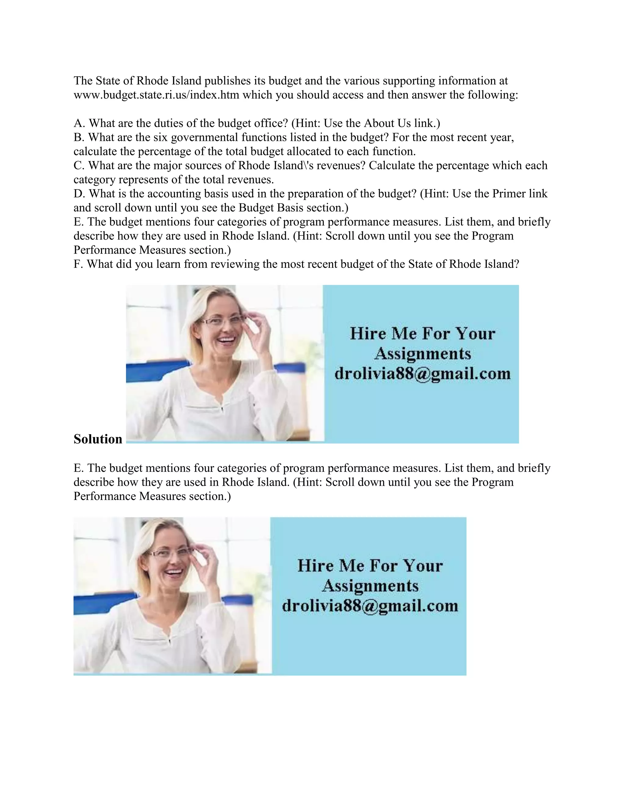 The State of Rhode Island publishes its budget and the various supporting information at
www.budget.state.ri.us/index.htm which you should access and then answer the following:
A. What are the duties of the budget office? (Hint: Use the About Us link.)
B. What are the six governmental functions listed in the budget? For the most recent year,
calculate the percentage of the total budget allocated to each function.
C. What are the major sources of Rhode Island's revenues? Calculate the percentage which each
category represents of the total revenues.
D. What is the accounting basis used in the preparation of the budget? (Hint: Use the Primer link
and scroll down until you see the Budget Basis section.)
E. The budget mentions four categories of program performance measures. List them, and briefly
describe how they are used in Rhode Island. (Hint: Scroll down until you see the Program
Performance Measures section.)
F. What did you learn from reviewing the most recent budget of the State of Rhode Island?
Solution
E. The budget mentions four categories of program performance measures. List them, and briefly
describe how they are used in Rhode Island. (Hint: Scroll down until you see the Program
Performance Measures section.)