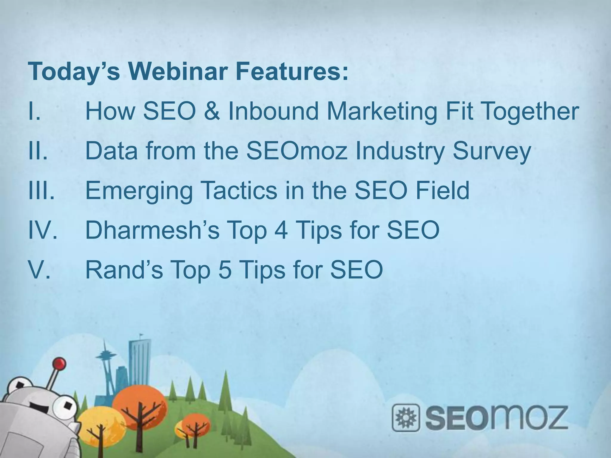 Today’s Webinar Features:
I.     How SEO & Inbound Marketing Fit Together
II.    Data from the SEOmoz Industry Survey
III.   Emerging Tactics in the SEO Field
IV.    Dharmesh’s Top 4 Tips for SEO
V.     Rand’s Top 5 Tips for SEO
 