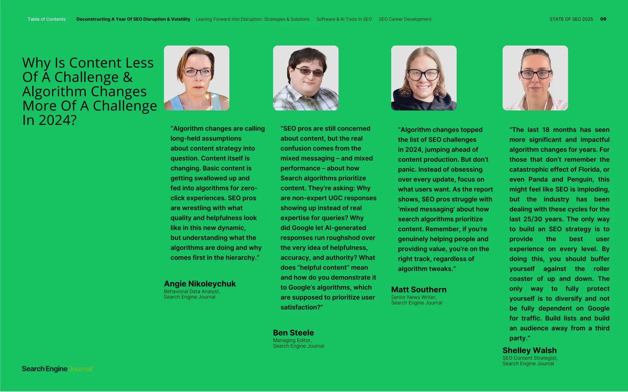 Why Is Content Less
Of A Challenge &
Algorithm Changes
More Of A Challenge
In 2024?
Question
“Algorithm changes are calling
long-held assumptions
about content strategy into
question. Content itself is
changing. Basic content is
getting swallowed up and
fed into algorithms for zero-
click experiences. SEO pros
are wrestling with what
quality and helpfulness look
like in this new dynamic,
but understanding what the
algorithms are doing and why
comes first in the hierarchy.”
“SEO pros are still concerned
about content, but the real
confusion comes from the
mixed messaging – and mixed
performance – about how
Search algorithms prioritize
content. They’re asking: Why
are non-expert UGC responses
showing up instead of real
expertise for queries? Why
did Google let AI-generated
responses run roughshod over
the very idea of helpfulness,
accuracy, and authority? What
does “helpful content” mean
and how do you demonstrate it
to Google’s algorithms, which
are supposed to prioritize user
satisfaction?”
“Algorithm changes topped
the list of SEO challenges
in 2024, jumping ahead of
content production. But don’t
panic. Instead of obsessing
over every update, focus on
what users want. As the report
shows, SEO pros struggle with
‘mixed messaging’ about how
search algorithms prioritize
content. Remember, if you’re
genuinely helping people and
providing value, you’re on the
right track, regardless of
algorithm tweaks.”
“The last 18 months has seen
more significant and impactful
algorithm changes for years. For
those that don’t remember the
catastrophic effect of Florida, or
even Panda and Penguin, this
might feel like SEO is imploding,
but the industry has been
dealing with these cycles for the
last 25/30 years. The only way
to build an SEO strategy is to
provide the best user
experience on every level. By
doing this, you should buffer
yourself against the roller
coaster of up and down. The
only way to fully protect
yourself is to diversify and not
be fully dependent on Google
for traffic. Build lists and build
an audience away from a third
party.”
Angie Nikoleychuk
Behavioral Data Analyst,
Search Engine Journal
Ben Steele
Managing Editor,
Search Engine Journal
Matt Southern
Senior News Writer,
Search Engine Journal
Shelley Walsh
SEO Content Strategist,
Search Engine Journal
Table of Contents Deconstructing A Year Of SEO Disruption & Volatility Leaning Forward Into Disruption: Strategies & Solutions Software & AI Tools In SEO SEO Career Development STATE OF SEO 2025 09
 