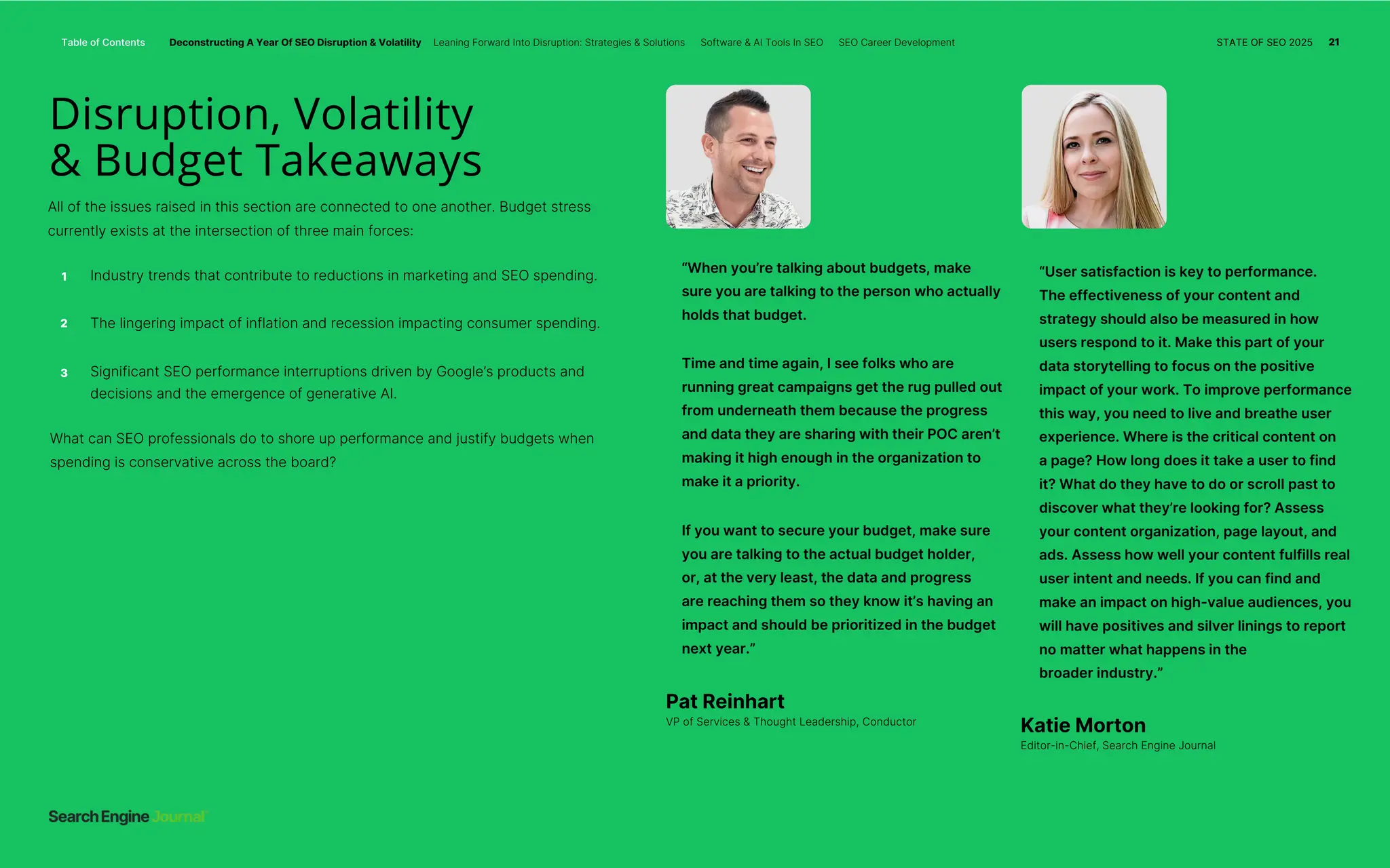 All of the issues raised in this section are connected to one another. Budget stress
currently exists at the intersection of three main forces:
Industry trends that contribute to reductions in marketing and SEO spending.
3 Significant SEO performance interruptions driven by Google’s products and
decisions and the emergence of generative AI.
What can SEO professionals do to shore up performance and justify budgets when
spending is conservative across the board?
The lingering impact of inflation and recession impacting consumer spending.
If you want to secure your budget, make sure
you are talking to the actual budget holder,
or, at the very least, the data and progress
are reaching them so they know it’s having an
impact and should be prioritized in the budget
next year.”
“When you’re talking about budgets, make
sure you are talking to the person who actually
holds that budget.
Time and time again, I see folks who are
running great campaigns get the rug pulled out
from underneath them because the progress
and data they are sharing with their POC aren’t
making it high enough in the organization to
make it a priority.
“User satisfaction is key to performance.
The effectiveness of your content and
strategy should also be measured in how
users respond to it. Make this part of your
data storytelling to focus on the positive
impact of your work. To improve performance
this way, you need to live and breathe user
experience. Where is the critical content on
a page? How long does it take a user to find
it? What do they have to do or scroll past to
discover what they’re looking for? Assess
your content organization, page layout, and
ads. Assess how well your content fulfills real
user intent and needs. If you can find and
make an impact on high-value audiences, you
will have positives and silver linings to report
no matter what happens in the
broader industry.”
2
1
Disruption, Volatility
& Budget Takeaways
Pat Reinhart
VP of Services & Thought Leadership, Conductor
Katie Morton
Editor-in-Chief, Search Engine Journal
Table of Contents Deconstructing A Year Of SEO Disruption & Volatility Leaning Forward Into Disruption: Strategies & Solutions Software & AI Tools In SEO SEO Career Development STATE OF SEO 2025 21
 