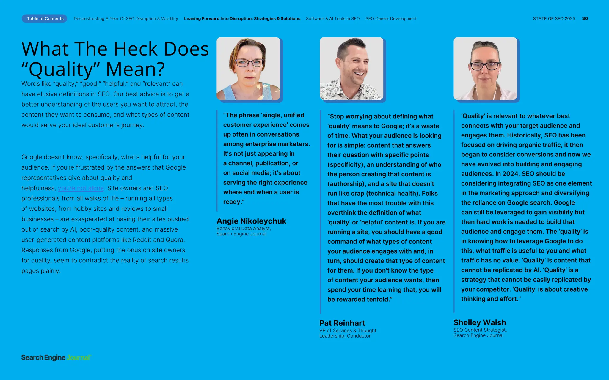 What The Heck Does
“Quality” Mean?
Words like “quality,” “good,” “helpful,” and “relevant” can
have elusive definitions in SEO. Our best advice is to get a
better understanding of the users you want to attract, the
content they want to consume, and what types of content
would serve your ideal customer’s journey.
Google doesn’t know, specifically, what’s helpful for your
audience. If you’re frustrated by the answers that Google
representatives give about quality and
helpfulness, you’re not alone. Site owners and SEO
professionals from all walks of life – running all types
of websites, from hobby sites and reviews to small
businesses – are exasperated at having their sites pushed
out of search by AI, poor-quality content, and massive
user-generated content platforms like Reddit and Quora.
Responses from Google, putting the onus on site owners
for quality, seem to contradict the reality of search results
pages plainly.
“The phrase ‘single, unified
customer experience’ comes
up often in conversations
among enterprise marketers.
It’s not just appearing in
a channel, publication, or
on social media; it’s about
serving the right experience
where and when a user is
ready.”
“Stop worrying about defining what
‘quality’ means to Google; it’s a waste
of time. What your audience is looking
for is simple: content that answers
their question with specific points
(specificity), an understanding of who
the person creating that content is
(authorship), and a site that doesn’t
run like crap (technical health). Folks
that have the most trouble with this
overthink the definition of what
‘quality’ or ‘helpful’ content is. If you are
running a site, you should have a good
command of what types of content
your audience engages with and, in
turn, should create that type of content
for them. If you don’t know the type
of content your audience wants, then
spend your time learning that; you will
be rewarded tenfold.”
‘Quality’ is relevant to whatever best
connects with your target audience and
engages them. Historically, SEO has been
focused on driving organic traffic, it then
began to consider conversions and now we
have evolved into building and engaging
audiences. In 2024, SEO should be
considering integrating SEO as one element
in the marketing approach and diversifying
the reliance on Google search. Google
can still be leveraged to gain visibility but
then hard work is needed to build that
audience and engage them. The ‘quality’ is
in knowing how to leverage Google to do
this, what traffic is useful to you and what
traffic has no value. ‘Quality’ is content that
cannot be replicated by AI. ‘Quality’ is a
strategy that cannot be easily replicated by
your competitor. ‘Quality’ is about creative
thinking and effort.”
Angie Nikoleychuk
Behavioral Data Analyst,
Search Engine Journal
Pat Reinhart
VP of Services & Thought
Leadership, Conductor
Shelley Walsh
SEO Content Strategist,
Search Engine Journal
Table of Contents Deconstructing A Year Of SEO Disruption & Volatility Leaning Forward Into Disruption: Strategies & Solutions Software & AI Tools In SEO SEO Career Development STATE OF SEO 2025 30
 