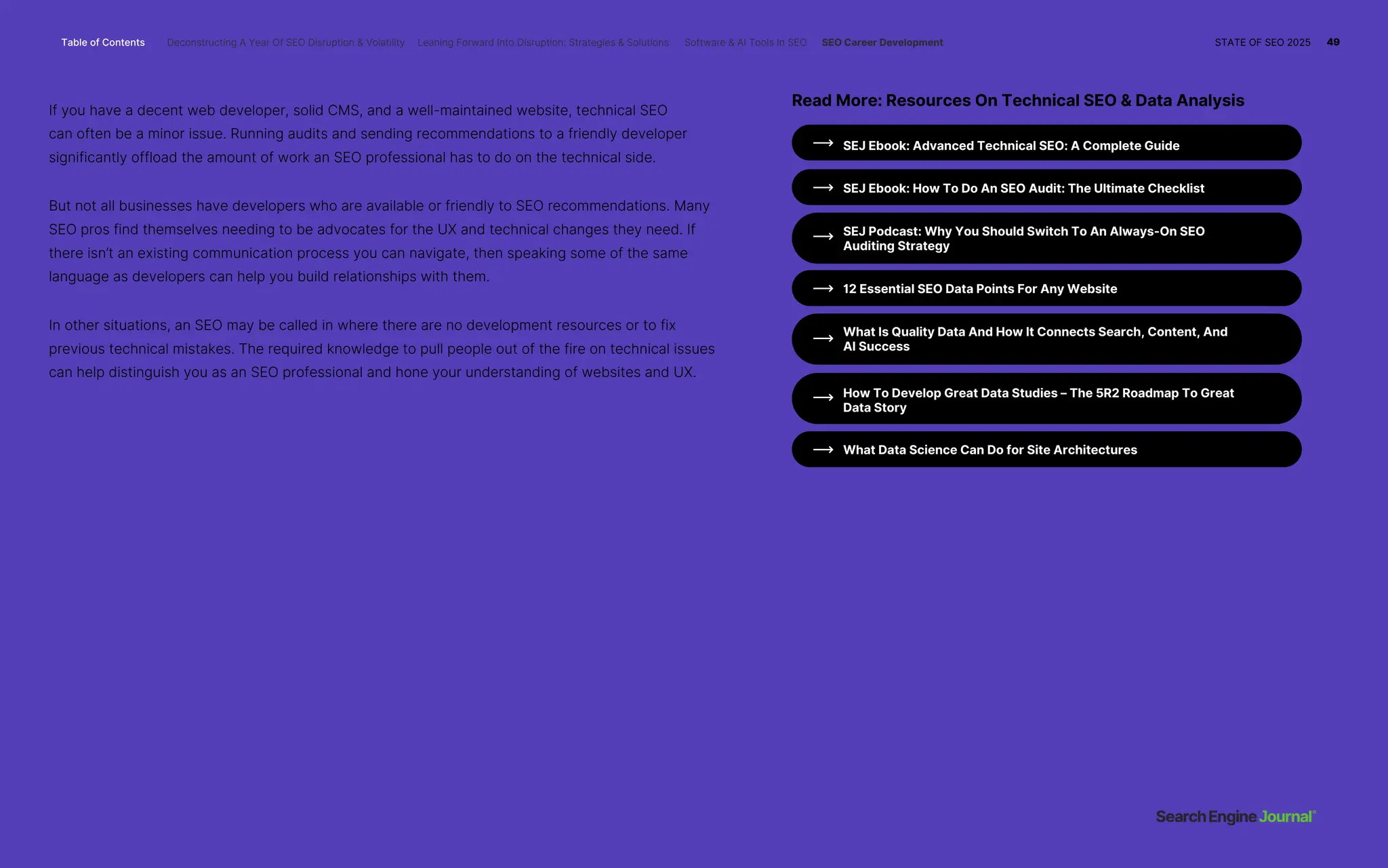 If you have a decent web developer, solid CMS, and a well-maintained website, technical SEO
can often be a minor issue. Running audits and sending recommendations to a friendly developer
significantly offload the amount of work an SEO professional has to do on the technical side.
But not all businesses have developers who are available or friendly to SEO recommendations. Many
SEO pros find themselves needing to be advocates for the UX and technical changes they need. If
there isn’t an existing communication process you can navigate, then speaking some of the same
language as developers can help you build relationships with them.
In other situations, an SEO may be called in where there are no development resources or to fix
previous technical mistakes. The required knowledge to pull people out of the fire on technical issues
can help distinguish you as an SEO professional and hone your understanding of websites and UX.
12 Essential SEO Data Points For Any Website
What Data Science Can Do for Site Architectures
SEJ Ebook: Advanced Technical SEO: A Complete Guide
SEJ Ebook: How To Do An SEO Audit: The Ultimate Checklist
SEJ Podcast: Why You Should Switch To An Always-On SEO
Auditing Strategy
What Is Quality Data And How It Connects Search, Content, And
AI Success
How To Develop Great Data Studies – The 5R2 Roadmap To Great
Data Story
Read More: Resources On Technical SEO & Data Analysis
Table of Contents Deconstructing A Year Of SEO Disruption & Volatility Leaning Forward Into Disruption: Strategies & Solutions Software & AI Tools In SEO SEO Career Development STATE OF SEO 2025 49
 
