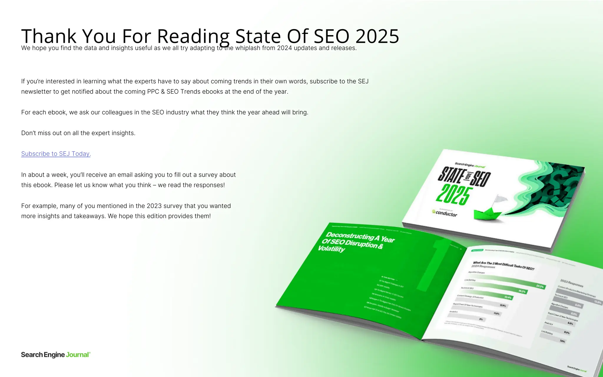 Thank You For Reading State Of SEO 2025
We hope you find the data and insights useful as we all try adapting to the whiplash from 2024 updates and releases.
Subscribe to SEJ Today.
Don’t miss out on all the expert insights.
For example, many of you mentioned in the 2023 survey that you wanted
more insights and takeaways. We hope this edition provides them!
In about a week, you’ll receive an email asking you to fill out a survey about
this ebook. Please let us know what you think – we read the responses!
For each ebook, we ask our colleagues in the SEO industry what they think the year ahead will bring.
If you’re interested in learning what the experts have to say about coming trends in their own words, subscribe to the SEJ
newsletter to get notified about the coming PPC & SEO Trends ebooks at the end of the year.
 
