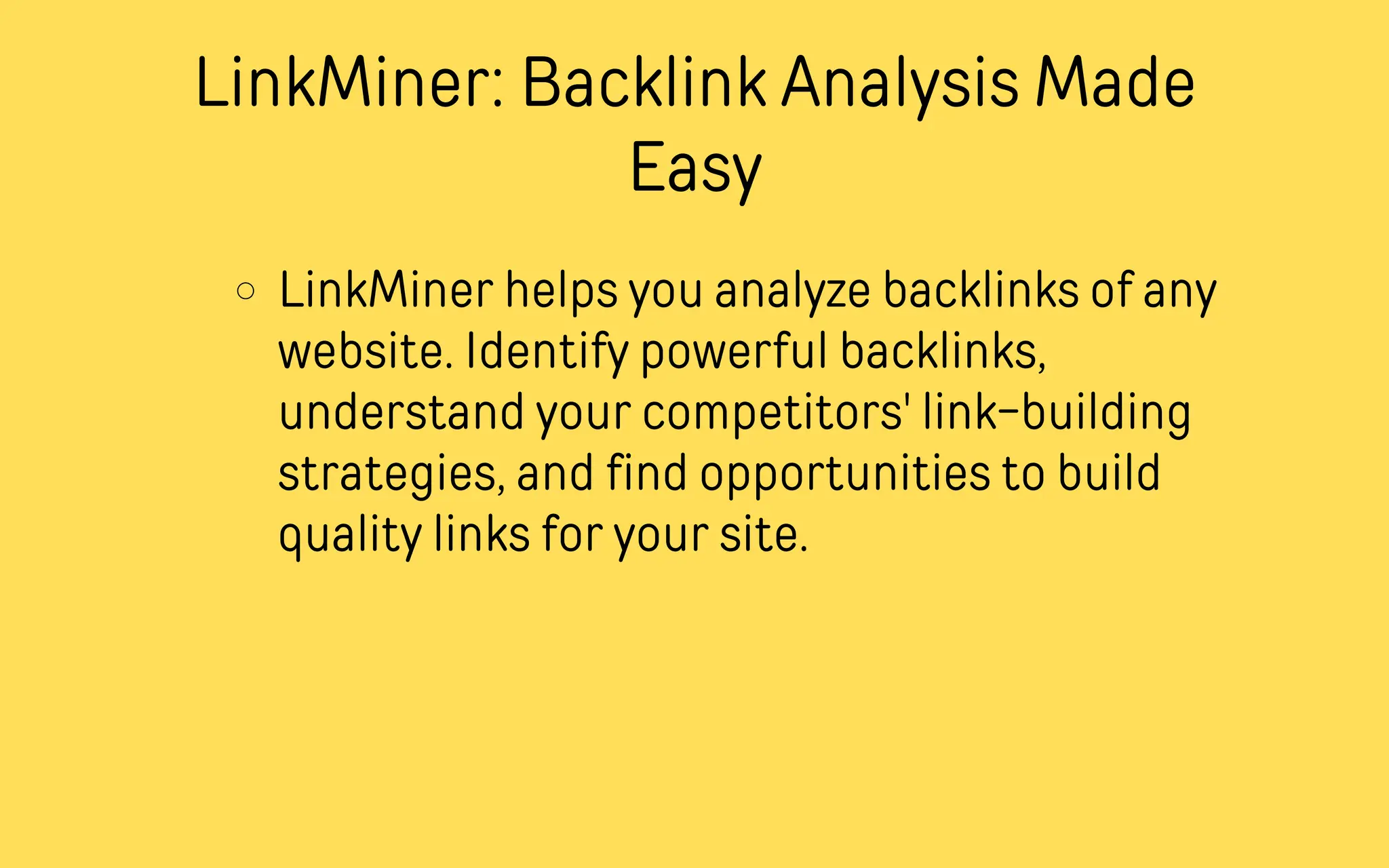 LinkMiner: Backlink Analysis Made
Easy
LinkMiner helps you analyze backlinks of any
website. Identify powerful backlinks,
understand your competitors' link-building
strategies, and find opportunities to build
quality links for your site.
 