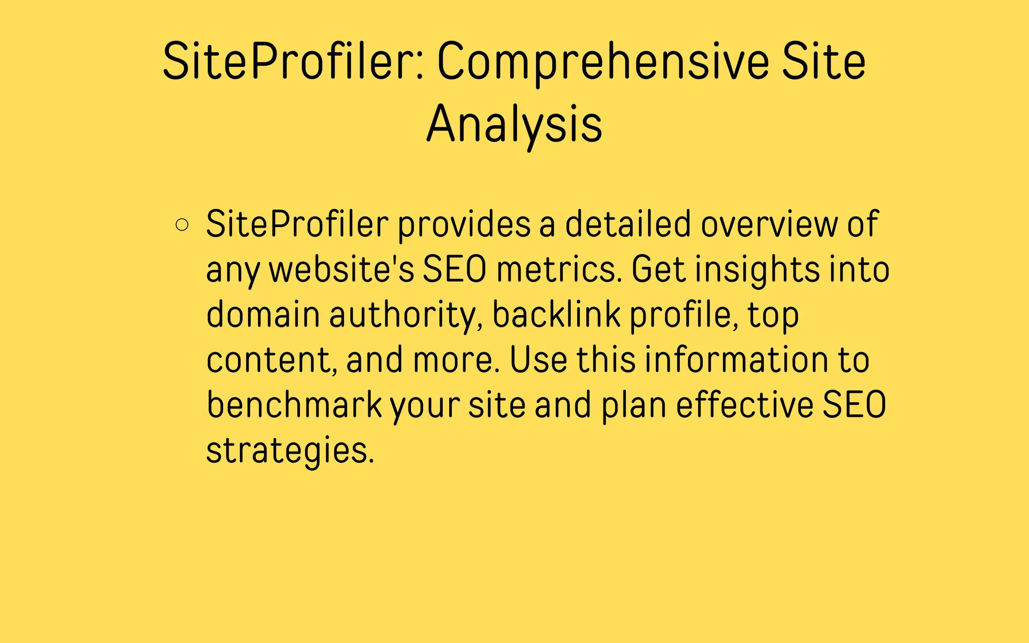 SiteProfiler: Comprehensive Site
Analysis
SiteProfiler provides a detailed overview of
any website's SEO metrics. Get insights into
domain authority, backlink profile, top
content, and more. Use this information to
benchmark your site and plan effective SEO
strategies.
 