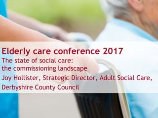 Elderly care conference 2017
The state of social care:
the commissioning landscape
Joy Hollister, Strategic Director, Adult Social Care,
Derbyshire County Council
 