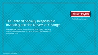 An ERM Group Company
© 2018 BrownFlynn Ltd. All Rights Reserved.
Mike Wallace, Partner, BrownFlynn, an ERM Group company
Interim Executive Director, Social & Human Capital Coalition
November 6, 2018
The State of Socially Responsible
Investing and the Drivers of Change
 