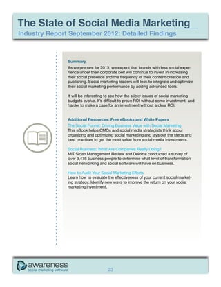The State of Social Media Marketing
Industry Report September 2012: Detailed Findings



               Summary
               As we prepare for 2013, we expect that brands with less social expe-
               rience under their corporate belt will continue to invest in increasing
               their social presence and the frequency of their content creation and
               publishing. Social marketing leaders will look to integrate and optimize
               their social marketing performance by adding advanced tools.

               It will be interesting to see how the sticky issues of social marketing
               budgets evolve. It’s difficult to prove ROI without some investment, and
               harder to make a case for an investment without a clear ROI.


               Additional Resources: Free eBooks and White Papers
               The Social Funnel: Driving Business Value with Social Marketing
               This eBook helps CMOs and social media strategists think about
               organizing and optimizing social marketing and lays out the steps and
               best practices to get the most value from social media investments.

               Social Business: What Are Companies Really Doing?
               MIT Sloan Management Review and Deloitte conducted a survey of
               over 3,478 business people to determine what level of transformation
               social networking and social software will have on business.

               How to Audit Your Social Marketing Efforts
               Learn how to evaluate the effectiveness of your current social market-
               ing strategy. Identify new ways to improve the return on your social
               marketing investment.




                                      23
 
