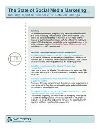 The State of Social Media Marketing
Industry Report September 2012: Detailed Findings




               Summary
               For all levels of marketers, but particularly for those who invest heav-
               ily in social marketing, ROI remains an elusive measurement. Many
               brands are concurrently stifled by their lack of resources, be that
               financial or by their lack of dedicated staff. To address this inability to
               measure ROI, brands must correctly tie social marketing metrics to im-
               portant business metrics. Download our Social ROI Framework paper
               for full insights on ROI measurement.


               Additional Resources: Free eBooks and White Papers
               Social Engagement: How to Crack the Code of Social Interaction
               In this eBook, marketers learn the keys to engagement, based on the
               collective data of more than 100 Awareness customers. Learn tactical
               tips like when and where to post to drive the most engagement.

               Social Commerce Lessons: The 6 Social Principles that
               Increase Sales
               Learn how to apply the 6 Social Principles to specific audiences: B2B
               customers and prospects, B2C customers and prospects, media, and
               influencers.

               Actionable Social Analytics: From Social Media Metrics
               to Business Insights
               This paper delivers a comprehensive definition of social analytics and a
               new framework for how to drive actionable social analytics to increase
               marketing and sales effectiveness.

               Social Prospecting & Scoring: A Disruptive Process to Identify Leads,
               Generate Demand and Target Influencers
               Marketers no longer rely on ‘one-size-fits-all’ third party scoring rules
               to identify the best prospects for nurturing activities or influencers to
               target. Social prospecting and scoring increases the social customer
               base and facilitates more targeted engagement.




                                      29
 